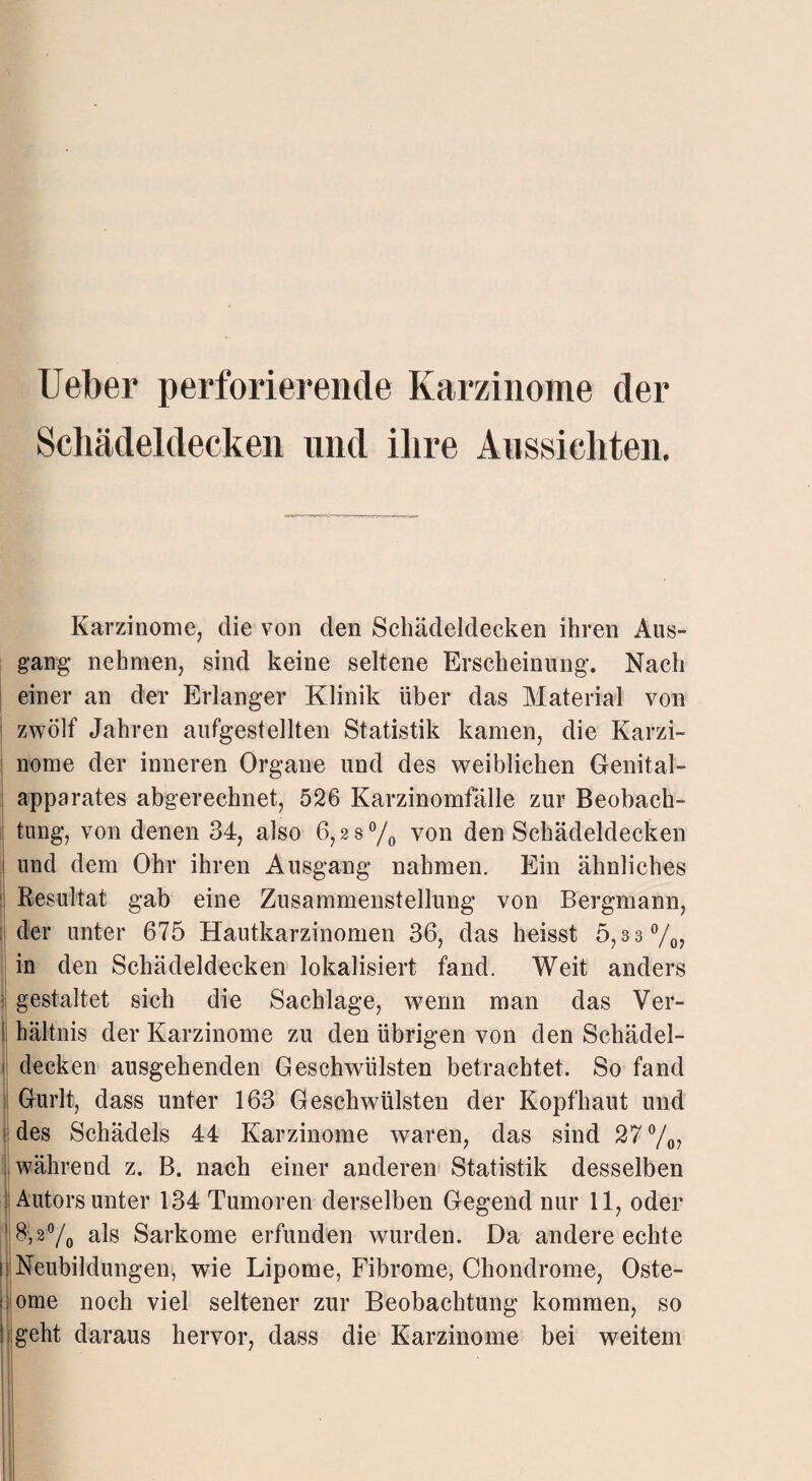 Ueber perforierende Karzinome der Schädeldecken und ihre Aussichten. Karzinome, die von clen Schädeldecken ihren Aus¬ gang nehmen, sind keine seltene Erscheinung. Nach einer an der Erlanger Klinik über das Material von zwölf Jahren aufgestellten Statistik kamen, die Karzi¬ nome der inneren Organe und des weiblichen Genital¬ apparates abgerechnet, 526 Karzinomfälle zur Beobach¬ tung, von denen 34, also 6,28% von den Schädeldecken und dem Ohr ihren Ausgang nahmen. Ein ähnliches Resultat gab eine Zusammenstellung von Bergmann, der unter 675 Hautkarzinomen 36, das heisst 5,33%, in den Schädeldecken lokalisiert fand. Weit anders gestaltet sich die Sachlage, wenn man das Ver¬ hältnis der Karzinome zu den übrigen von den Schädel¬ decken ausgehenden Geschwülsten betrachtet. So fand Gurlt, dass unter 163 Geschwülsten der Kopfhaut und des Schädels 44 Karzinome waren, das sind 27 %, während z. B. nach einer anderen Statistik desselben 1 Autors unter 134 Tumoren derselben Gegend nur 11, oder ' 8,2% als Sarkome erfunden wurden. Da andere echte Neubildungen, wie Lipome, Fibrome, Chondrome, Oste- : ome noch viel seltener zur Beobachtung kommen, so ;geht daraus hervor, dass die Karzinome bei weitem 7