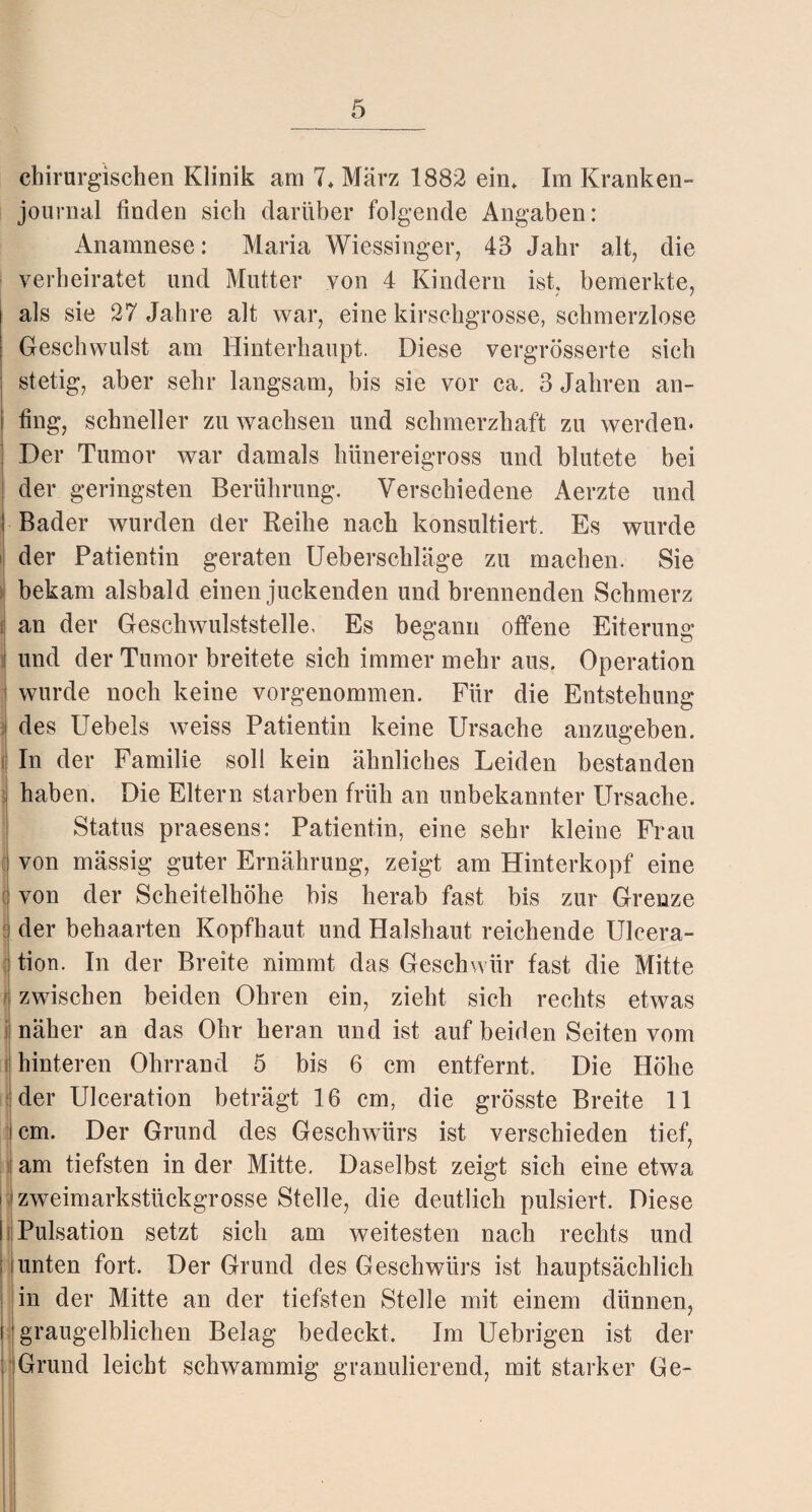 chirurgischen Klinik am 7» März 1882 ein» Im Kranken- journal finden sich darüber folgende Angaben: Anamnese: Maria Wiessinger, 43 Jahr alt, die verheiratet und Mutter von 4 Kindern ist, bemerkte, als sie 27 Jahre alt war, eine kirschgrosse, schmerzlose Geschwulst am Hinterhaupt. Diese vergrösserte sich stetig, aber sehr langsam, bis sie vor ca. 3 Jahren an¬ fing, schneller zu wachsen und schmerzhaft zu werden. Der Tumor war damals hünereigross und blutete bei der geringsten Berührung. Verschiedene Aerzte und Bader wurden der Reihe nach konsultiert. Es wurde der Patientin geraten Uebersckläge zu machen. Sie bekam alsbald einen juckenden und brennenden Schmerz an der Geschwulststelle, Es begann offene Eiterung und der Tumor breitete sich immer mehr aus. Operation wurde noch keine vorgenommen. Für die Entstehung des Uebels weiss Patientin keine Ursache anzugeben. In der Familie soll kein ähnliches Leiden bestanden haben. Die Eltern starben früh an unbekannter Ursache. Status praesens: Patientin, eine sehr kleine Frau von mässig guter Ernährung, zeigt am Hinterkopf eine von der Scheitelhöhe bis herab fast bis zur Grenze der behaarten Kopfhaut und Halshaut reichende Ulcera- tion. In der Breite nimmt das Geschwür fast die Mitte zwischen beiden Ohren ein, zieht sich rechts etwas näher an das Ohr heran und ist auf beiden Seiten vom hinteren Ohrrand 5 bis 6 cm entfernt. Die Höhe der Ulceration beträgt 16 cm, die grösste Breite 11 cm. Der Grund des Geschwürs ist verschieden tief, am tiefsten in der Mitte. Daselbst zeigt sich eine etwa zweimarkstückgrosse Stelle, die deutlich pulsiert. Diese Pulsation setzt sich am weitesten nach rechts und unten fort. Der Grund des Geschwürs ist hauptsächlich in der Mitte an der tiefsten Stelle mit einem dünnen, graugelblichen Belag bedeckt. Im Uebrigen ist der Grund leicht schwammig granulierend, mit starker Ge-