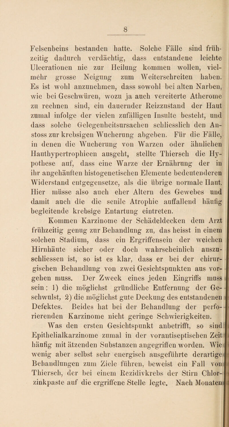 Felsenbeins bestanden hatte. Solche Fälle sind früh¬ zeitig dadurch verdächtig, dass entstandene leichte Uleerationen nie zur Heilung kommen wollen, viel¬ mehr grosse Neigung zum Weiterschreiten haben. Es ist wohl anzunehmen, dass sowohl bei alten Narben, wie bei Geschwüren, wozu ja auch vereiterte Atherome zu rechnen sind, ein dauernder Reizzustand der Haut zumal infolge der vielen zufälligen Insulte besteht, und dass solche Gelegenheitsursachen schliesslich den An- stoss zur krebsigen Wucherung abgeben. Für die Fälle, in denen die Wucherung von Warzen oder ähnlichen Hauthypertrophieen ausgeht, stellte Thiersch die Hy¬ pothese auf, dass eine Warze der Ernährung der in ihr angehäuften histogenetischen Elemente bedeutenderen Widerstand entgegensetze, als die übrige normale Haut. Hier müsse also auch eher Altern des Gewebes und damit auch die die senile Atrophie auffallend häufig begleitende krebsige Entartung eintreten. Kommen Karzinome der Schädeldecken dem Arzt frühzeitig genug zur Behandlung zu, das heisst in einem solchen Stadium, dass ein Ergriffensein der weichen Hirnhäute sicher oder doch wahrscheinlich auszu- schliessen ist, so ist es klar, dass er bei der chirur- j gischen Behandlung von zwei Gesichtspunkten aus vor- j gehen muss. Der Zweck eines jeden Eingriffs muss I sein: 1) die möglichst gründliche Entfernung der Ge- I schwulst, 2) die möglichst gute Deckung des entstandenen 1 Defektes. Beides hat bei der Behandlung der perfo- I rierenden Karzinome nicht geringe Schwierigkeiten. Was den ersten Gesichtspunkt anbetriflft, so sind! I Epithelialkarzinome zumal in der vorantiseptischen Zeitln häufig mit ätzenden Substanzen angegriffen worden. Wie | i wenig aber selbst sehr energisch ausgeführte derartige |* Behandlungen zum Ziele führen, beweist ein Fall vonlj Thiersch, der bei einem Rezidivkrebs der Stirn Chlor-1 zinkpaste auf die ergriffene Stelle legte» Nach Monaten |l