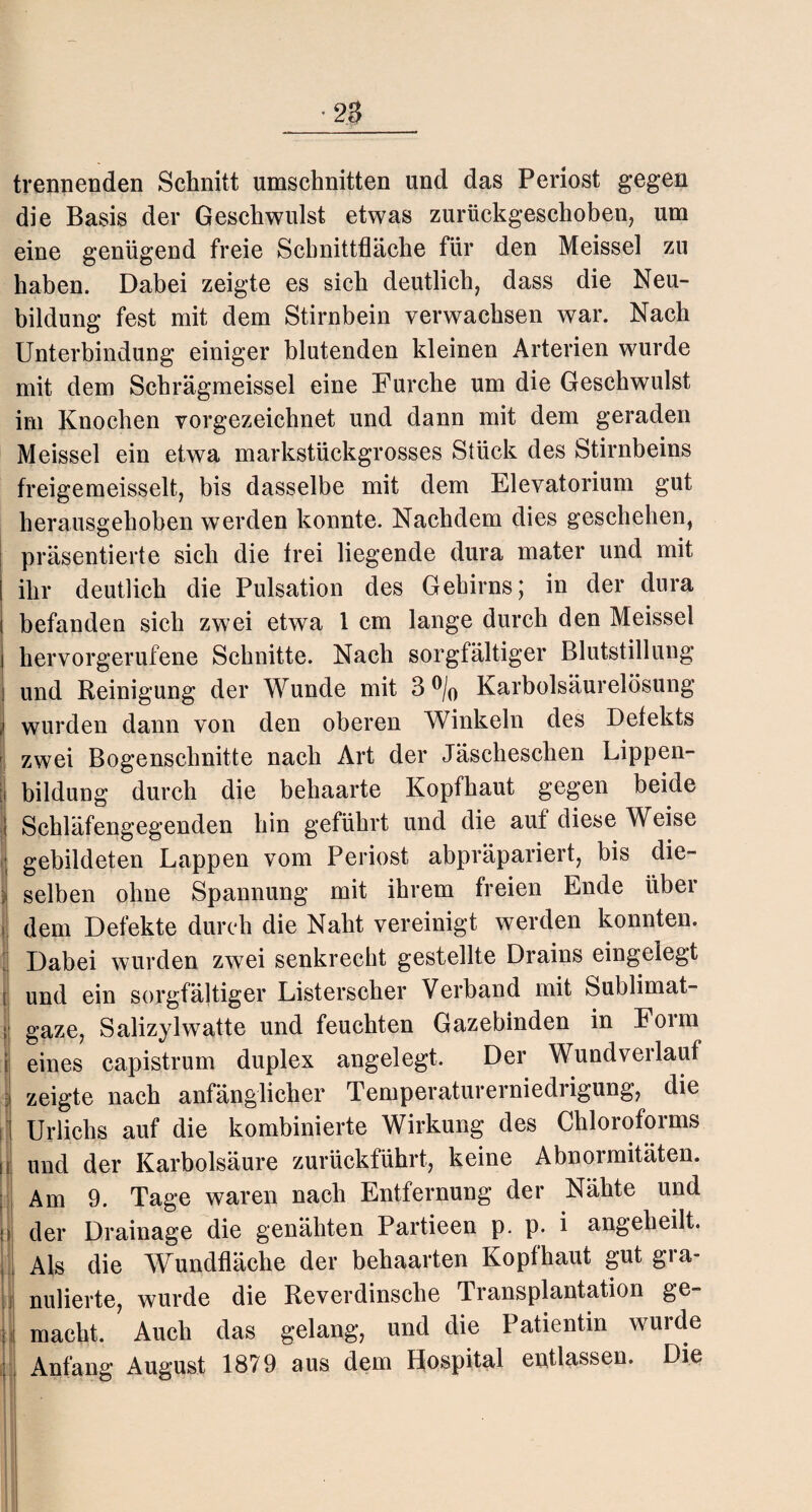 trennenden Schnitt Umschnitten und das Periost gegen die Basis der Geschwulst etwas zurückgeschoben, um eine genügend freie Schnittfläche für den Meissel zu haben. Dabei zeigte es sich deutlich, dass die Neu¬ bildung fest mit dem Stirnbein verwachsen war. Nach Unterbindung einiger blutenden kleinen Arterien wurde mit dem Schrägmeissei eine Furche um die Geschwulst im Knochen vorgezeichnet und dann mit dem geraden Meissel ein etwa markstückgrosses Stück des Stirnbeins freigemeisselt, bis dasselbe mit dem Elevatorium gut herausgehoben werden konnte. Nachdem dies geschehen, präsentierte sich die frei liegende dura mater und mit ihr deutlich die Pulsation des Gehirns; in der dura befanden sich zwei etwa 1 cm lange durch den Meissel j hervorgerufene Schnitte. Nach sorgfältiger Blutstillung i und Reinigung der Wunde mit 3°/0 Karbolsäurelösung ] wurden dann von den oberen Winkeln des Defekts zwei Bogenschnitte nach Art der Jäseheschen Lippen- ii bildung durch die behaarte Kopfhaut gegen beide i Schläfengegenden hin geführt und die auf diese Weise gebildeten Lappen vom Periost abpräpariert, bis die- j| selben ohne Spannung mit ihrem freien Ende über ,1 flem Defekte durch die Naht vereinigt werden konnten. ' Dabei wurden zwei senkrecht gestellte Drains eingelegt und ein sorgfältiger Listerscher Verband mit Sublimat¬ gaze, Salizylwatte und feuchten Gazebinden in Form eines capistrum duplex angelegt. Der Wundverlauf zeigte nach anfänglicher Temperaturerniedrigung, die Urlichs auf die kombinierte Wirkung des Chloroforms und der Karbolsäure zurückführt, keine Abnormitäten. Am 9. Tage waren nach Entfernung der Nähte und der Drainage die genähten Partieen p. p. i angeheilt. Als die Wundfläche der behaarten Kopfhaut gut gia- nulierte, wurde die Reverdinsche Transplantation ge¬ macht. Auch das gelang, und die Patientin wurde Anfang August 1879 aus dem Hospital entlassen. Die