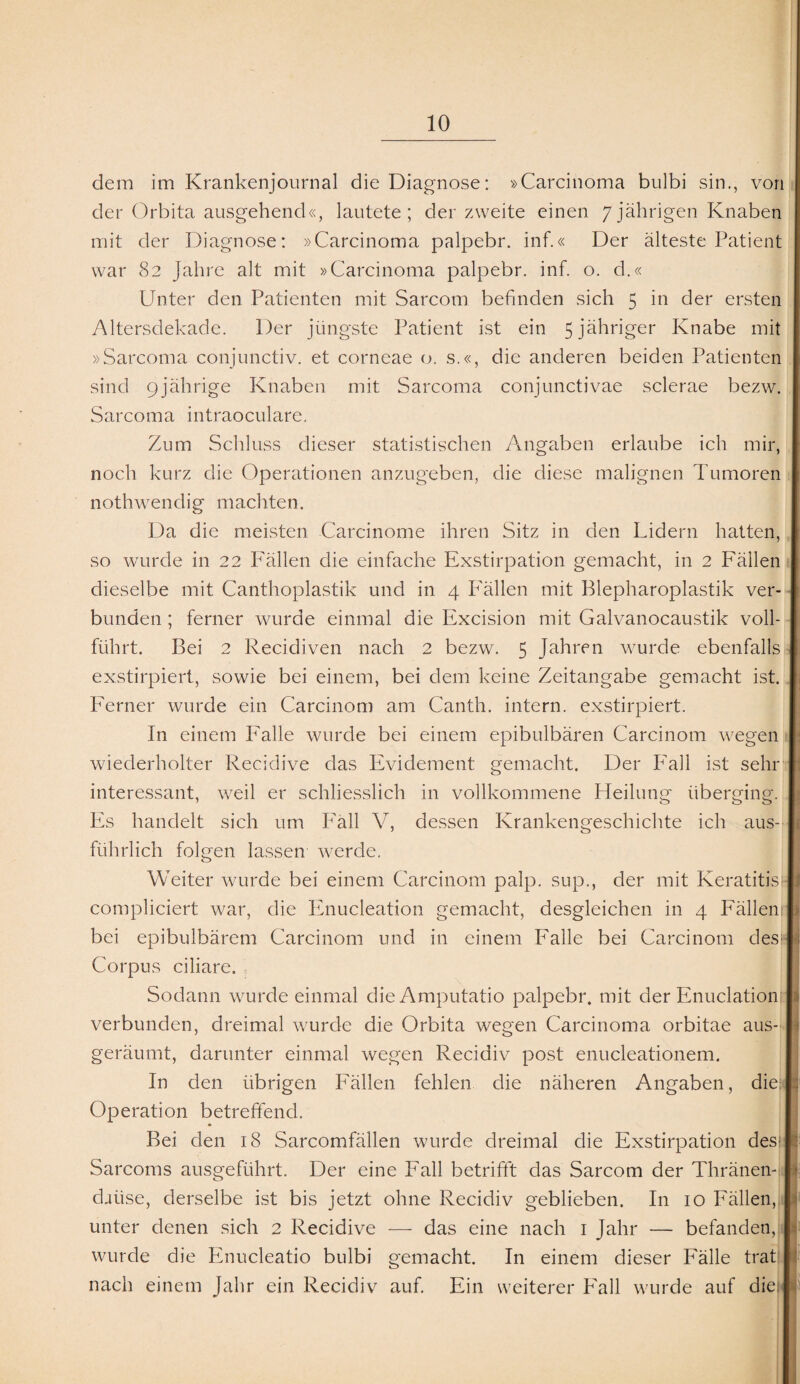 dem im Krankenjournal die Diagnose: »Carcinoma bulbi sin., von der Orbita ausgehend«, lautete; der zweite einen 7jährigen Knaben mit der Diagnose: »Carcinoma palpebr. inf.« Der älteste Patient war 82 Jahre alt mit »Carcinoma palpebr. inf. o. d.« Unter den Patienten mit Sarcom befinden sich 5 in der ersten Altersdekade. Der jüngste Patient ist ein 5 jähriger Knabe mit »Sarcoma conjunctiv. et corneae o. s.«, die anderen beiden Patienten sind 9jährige Knaben mit Sarcoma conjunctivae sclerae bezw. Sarcoma intraoculare. Zum Schluss dieser statistischen Angaben erlaube ich mir, noch kurz die Operationen anzugeben, die diese malignen Tumoren nothwendig machten. Da die meisten Carcinome ihren Sitz in den Lidern hatten, so wurde in 22 Fällen die einfache Exstirpation gemacht, in 2 Fällen dieselbe mit Canthoplastik und in 4 Fällen mit Blepharoplastik ver bunden ; ferner wurde einmal die Excision mit Galvanocaustik voll führt. Bei 2 Recidiven nach 2 bezw. 5 Jahren wrnrde ebenfalls exstirpiert, sowie bei einem, bei dem keine Zeitangabe gemacht ist Ferner wurde ein Carcinom am Canth. intern, exstirpiert. In einem Falle wurde bei einem epibulbären Carcinom wegen wiederholter Recidive das Evidement gemacht. Der Fall ist sein interessant, weil er schliesslich in vollkommene Pfeilung überging. Es handelt sich um Fäll V, dessen Krankengeschichte ich aus führlich folgen lassen werde. Weiter wairde bei einem Carcinom palp. sup., der mit Keratitk compliciert war, die Enucleation gemacht, desgleichen in 4 Fällen bei epibulbärem Carcinom und in einem Falle bei Carcinom des Corpus ciliare. Sodann wrnrde einmal dieAmputatio palpebr. mit der Enuclation verbunden, dreimal wurde die Orbita wegen Carcinoma orbitae aus¬ geräumt, darunter einmal wegen Recidiv post enucleationem. In den übrigen Fällen fehlen die näheren Angaben, die Operation betreffend. nach einem Jahr ein Recidiv auf. Ein weiterer Fall wrnrde auf die Bei den 18 Sarcomfällen wurde dreimal die Exstirpation des Sarcoms ausgeführt. Der eine Fall betrifft das Sarcom der Thränen- daiise, derselbe ist bis jetzt ohne Recidiv geblieben. In 10 Fällen, unter denen sich 2 Recidive — das eine nach 1 Jahr — befanden, wurde die Enucleatio bulbi gemacht. In einem dieser Fälle trat