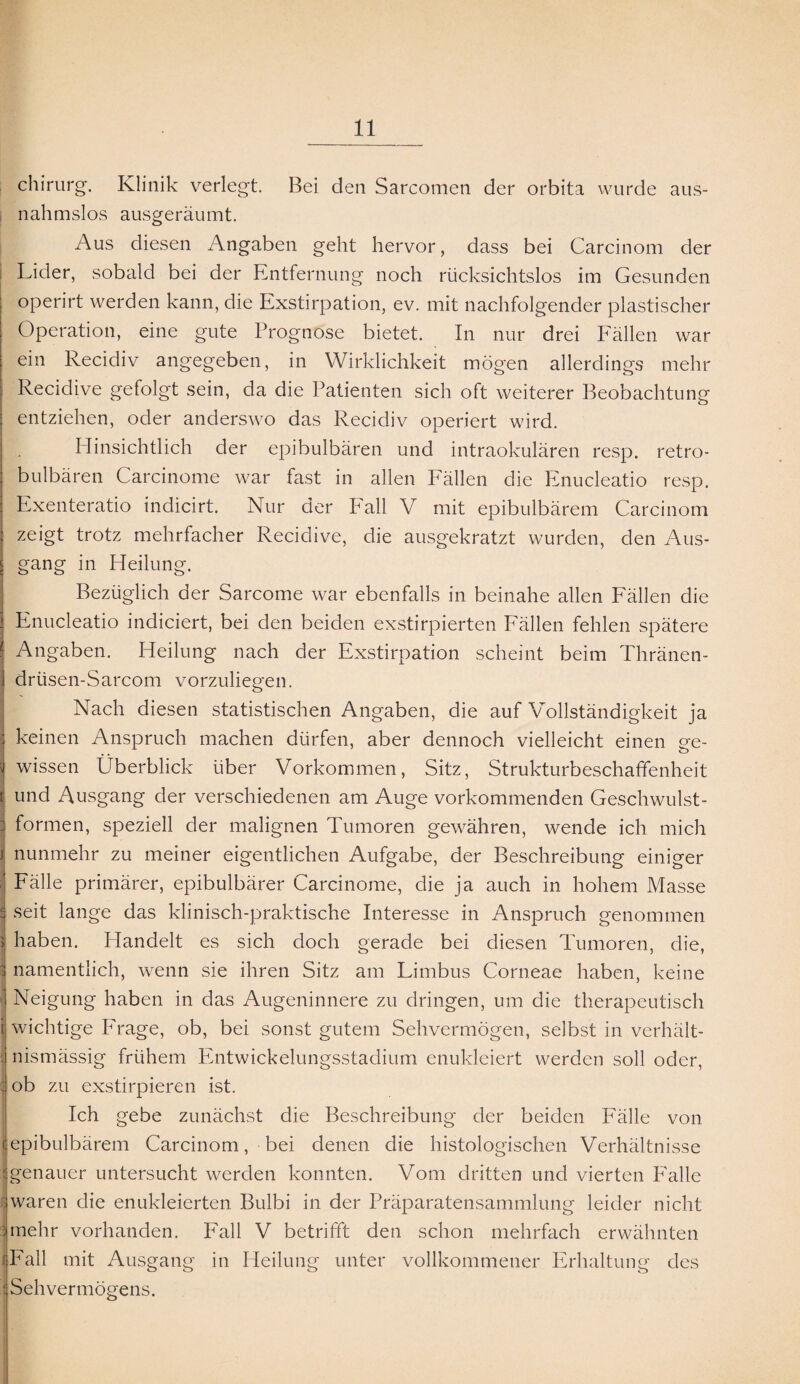aus- chirurg. Klinik verlegt. Bei den Sarcomen der orbita wurde nahmslos ausgeräumt. Aus diesen Angaben geht hervor, dass bei Carcinom der Lider, sobald bei der Entfernung noch rücksichtslos im Gesunden operirt werden kann, die Exstirpation, ev. mit nachfolgender plastischer Operation, eine gute Prognose bietet. In nur drei Fällen war ein Recidiv angegeben, in Wirklichkeit mögen allerdings mehr Recidive gefolgt sein, da die Patienten sich oft weiterer Beobachtung entziehen, oder anderswo das Recidiv operiert wird. Hinsichtlich der epibulbären und intraokulären resp. retro¬ bulbären Carcinome war fast in allen Fällen die Enucleatio resp. Exenteratio indicirt. Nur der Fall V mit epibulbärem Carcinom zeigt trotz mehrfacher Recidive, die ausgekratzt wurden, den Aus¬ gang in Heilung. Bezüglich der Sarcome war ebenfalls in beinahe allen Fällen die Enucleatio indiciert, bei den beiden exstirpierten Fällen fehlen spätere Angaben. Heilung nach der Exstirpation scheint beim Thränen- drtisen-Sarcom vorzuliegen. Nach diesen statistischen Angaben, die auf Vollständigkeit ja keinen Anspruch machen dürfen, aber dennoch vielleicht einen ge¬ wissen Überblick über Vorkommen, Sitz, Strukturbeschaffenheit i und Ausgang der verschiedenen am Auge vorkommenden Geschwulst¬ formen, speziell der malignen Tumoren gewähren, wende ich mich i nunmehr zu meiner eigentlichen Aufgabe, der Beschreibung einiger Fälle primärer, epibulbärer Carcinome, die ja auch in hohem Masse s seit lange das klinisch-praktische Interesse in Anspruch genommen 5 haben. Handelt es sich doch gerade bei diesen Tumoren, die, j namentlich, wenn sie ihren Sitz am Limbus Corneae haben, keine 1 Neigung haben in das Augeninnere zu dringen, um die therapeutisch i wichtige Frage, ob, bei sonst gutem Sehvermögen, selbst in verhält¬ nismässig frühem Entwickelungsstadium enukleiert werden soll oder, : ob zu exstirpieren ist. Ich gebe zunächst die Beschreibung der beiden Fälle von (epibulbärem Carcinom, bei denen die histologischen Verhältnisse genauer untersucht werden konnten. Vom dritten und vierten Falle waren die enukleierten Bulbi in der Präparatensammlung leider nicht mehr vorhanden. Fall V betrifft den schon mehrfach erwähnten (Fall mit Ausgang in Heilung unter vollkommener Erhaltung des | Sehvermögens.