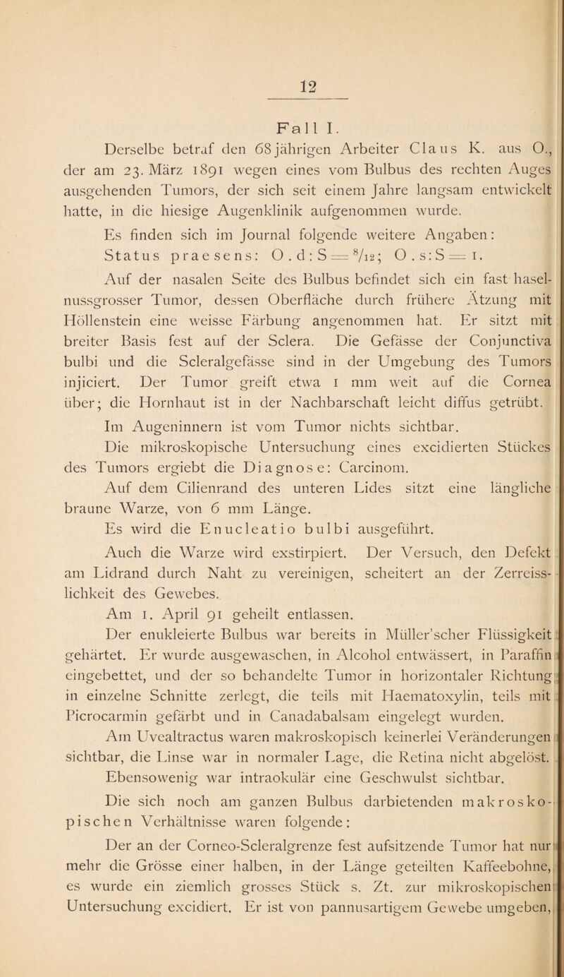 Fall I. Derselbe betraf den 68jährigen Arbeiter Claus K. aus O., der am 23. März 1891 wegen eines vom Bulbus des rechten Auges ausgehenden Tumors, der sich seit einem Jahre langsam entwickelt hatte, in die hiesige Augenklinik aufgenommen wurde. Es finden sich im Journal folgende weitere Angaben: Status praesens: 0.d:S = 8/i2; 0.s:S=i. Auf der nasalen Seite des Bulbus befindet sich ein fast hasel¬ nussgrosser Tumor, dessen Oberfläche durch frühere Atzung mit Höllenstein eine weisse Färbung angenommen hat. Er sitzt mit breiter Basis fest auf der Sclera. Die Gefässe der Conjunctiva bulbi und die Scleralgefässe sind in der Umgebung des Tumors injiciert. Der Tumor greift etwa r mm weit auf die Cornea über; die Hornhaut ist in der Nachbarschaft leicht diffus getrübt. Im Augeninnern ist vom Tumor nichts sichtbar. Die mikroskopische Untersuchung eines excidierten Stückes des Tumors ergiebt die Diagnose: Carcinom. Auf dem Cilienrand des unteren Lides sitzt eine längliche braune Warze, von 6 mm Länge. Es wird die Enucleatio bulbi ausgeführt. Auch die Warze wird exstirpiert. Der Versuch, den Defekt am Lidrand durch Naht zu vereinigen, scheitert an der Zerreiss- lichkeit des Gewebes.. Am 1. April 91 geheilt entlassen. Der enukleierte Bulbus war bereits in Müller’scher Flüssigkeit gehärtet. Er wurde ausgewaschen, in Alcohol entwässert, in Paraffin eingebettet, und der so behandelte Tumor in horizontaler Richtung in einzelne Schnitte zerlegt, die teils mit Haematoxylin, teils mit Picrocarmin gefärbt und in Canadabalsam eingelegt wurden. Am Uvealtractus waren makroskopisch keinerlei Veränderungen 1: sichtbar, die Linse war in normaler Lage, die Retina nicht abgelöst. Ebensowenig war intraokulär eine Geschwulst sichtbar. Die sich noch am ganzen Bulbus darbietenden makrosko¬ pischen Verhältnisse waren folgende: Der an der Corneo-Scleralgrenze fest aufsitzende Tumor hat nur mehr die Grösse einer halben, in der Länge geteilten Kaffeebohne, es wurde ein ziemlich grosses Stück s. Zt. zur mikroskopischen Untersuchung excidiert. Er ist von pannusartigem Gewebe umgeben,