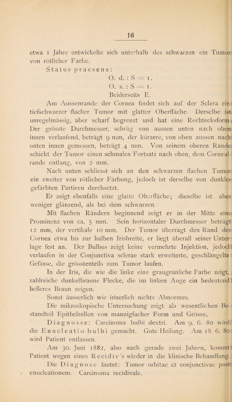 etwa i Jahre entwickelte sich unterhalb des schwarzen ein Tumorl von rötlicher Farbe. Status praesens: O. d. : S = i. |i O. s. : S = i. Beiderseits E. Am Aussenrande der Cornea findet sich auf der Sclera ein tiefschwarzer flacher Tumor mit glatter Oberfläche. Derselbe ist unregelmässig, aber scharf begrenzt und hat eine Rechtecksform. Der grösste Durchmesser, schräg von aussen unten nach oben innen verlaufend, beträgt 9 mm, der kürzere, von oben aussen nach unten innen gemessen, beträgt 4 mm. Von seinem oberen Rande: schickt der Tumor einen schmalen Fortsatz nach oben, dem Corneal- rande entlang, von 2 mm. Nach unten schliesst sich an den schwarzen flachen Tumor] ein zweiter von rötlicher Färbung, jedoch ist derselbe von dunkler gefärbten Partieen durchsetzt. Er zeigt ebenfalls eine glatte Oberfläche; dieselbe ist aber weniger glänzend, als bei dem schwarzen. Mit flachen Rändern beginnend zeigt er in der Mitte eine Prominenz von ca. 5 mm. Sein horizontaler Durchmesser beträgt 12 mm, der vertikale 10 mm. Der Tumor überragt den Rand den Cornea etwa bis zur halben Irisbreite, er liegt überall seiner Unter¬ lage fest an. Der Bulbus zeigt keine vermehrte Injektion, jedoch verlaufen in der Conjunctiva sclerae stark erweiterte, geschlängelte Gefässe, die grösstenteils zum Tumor laufen. In der Iris, die wie die linke eine graugrünliche Farbe zeigt, zahlreiche dunkelbraune P'lecke, die im linken Auge ein bedeutend helleres Braun zeigen. Sonst äusserlich wie innerlich nichts Abnormes. Die mikroskopische Untersuchung zeigt als wesentlichen Be¬ standteil Epithelzellen von mannigfacher Form und Grösse. Diagnosse: Carcinoma bulbi dextri. Am 9. 6. 80 wird; die Enucleatio bulbi gemacht. Gute Heilung. Am 18. 6. 80: wird Patient entlassen. Am 30. Juni 1882, also nach gerade zwei Jahren, kommt: Patient wegen eines Recidiv ’s wieder in die klinische Behandlung. Die Diagnose lautet: Tumor orbitae et conjunctivae post! enucleationem, Carcinoma recidivale.