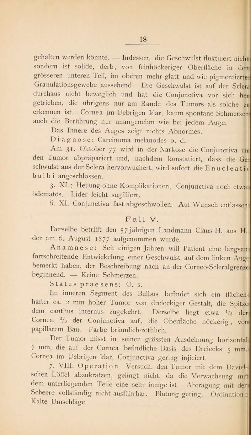 gehalten werden könnte. — Indessen, die Geschwulst fluktuiert nicht! sondern ist solide, derb, von feinhöckeriger Oberfläche in den: grösseren unteren Teil, im oberen mehr glatt und wie pigmentierte: Granulationsgewebe aussehend Die Geschwulst ist auf der Selen durchaus nicht beweglich und hat die Conjunctiva vor sich her getrieben, die übrigens nur am Rande des Tumors als solche zu erkennen ist. Cornea im Uebrigen klar, kaum spontane Schmerzen auch die Berührung nur unangenehm wie bei jedem Auge. Das Innere des Auges zeigt nichts Abnormes. Diagnose: Carcinoma melanodes o. d. Am 31. Oktober 77 wird in der Narkose die Conjunctiva uir den Tumor abpräpariert und, nachdem konstatiert, dass die Ge schwulst aus der Sclera hervorwuchert, wird sofort die E n u c 1 e a t i« b u 1 b i an geschlossen. 3. XI.: Heilung ohne Komplikationen, Conjunctiva noch etwa: ödematös. Lider leicht sugilliert. 6. XI. Conjunctiva fast abgeschwollen. Auf Wunsch entlassen! Fall V. Derselbe betrifft den 57 jährigen Landmann Claus H. aus H. I der am 6. August 1877 aufgenommen wurde. Anamnese: Seit einigen Jahren will Patient eine langsam fortschreitende Entwickelung einer Geschwulst auf dem linken Auge bemerkt haben, der Beschreibung nach an der Corneo-Scleralgrenze beginnend. — Keine Schmerzen. Status praesens: O. s. Im inneren Segment des Bulbus befindet sich ein flächen hafter ca. 2 mm hoher Tumor von dreieckiger Gestalt, die Spitze: dem canthus internus zugekehrt. Derselbe liegt etwa V3 der Cornea, 2/s der Conjunctiva auf, die Oberfläche höckerig, vom papillärem Bau. P'arbe bräunlich-röthlich. Der Tumor misst in seiner grössten Ausdehnung horizontal 7 mm, die auf der Cornea befindliche Basis des Dreiecks 5 mm. Cornea im Uebrigen klar, Conjunctiva gering injiciert. 7- VIII. Operation Versuch, den Tumor mit dem Daviel- sehen Löffel abzukratzen, gelingt nicht, da die Verwachsung mit) dem unterliegenden Teile eine sehr innige ist. Abtragung mit der Scheere vollständig nicht ausführbar. Blutung gering. Ordination : Kalte Umschläge. o