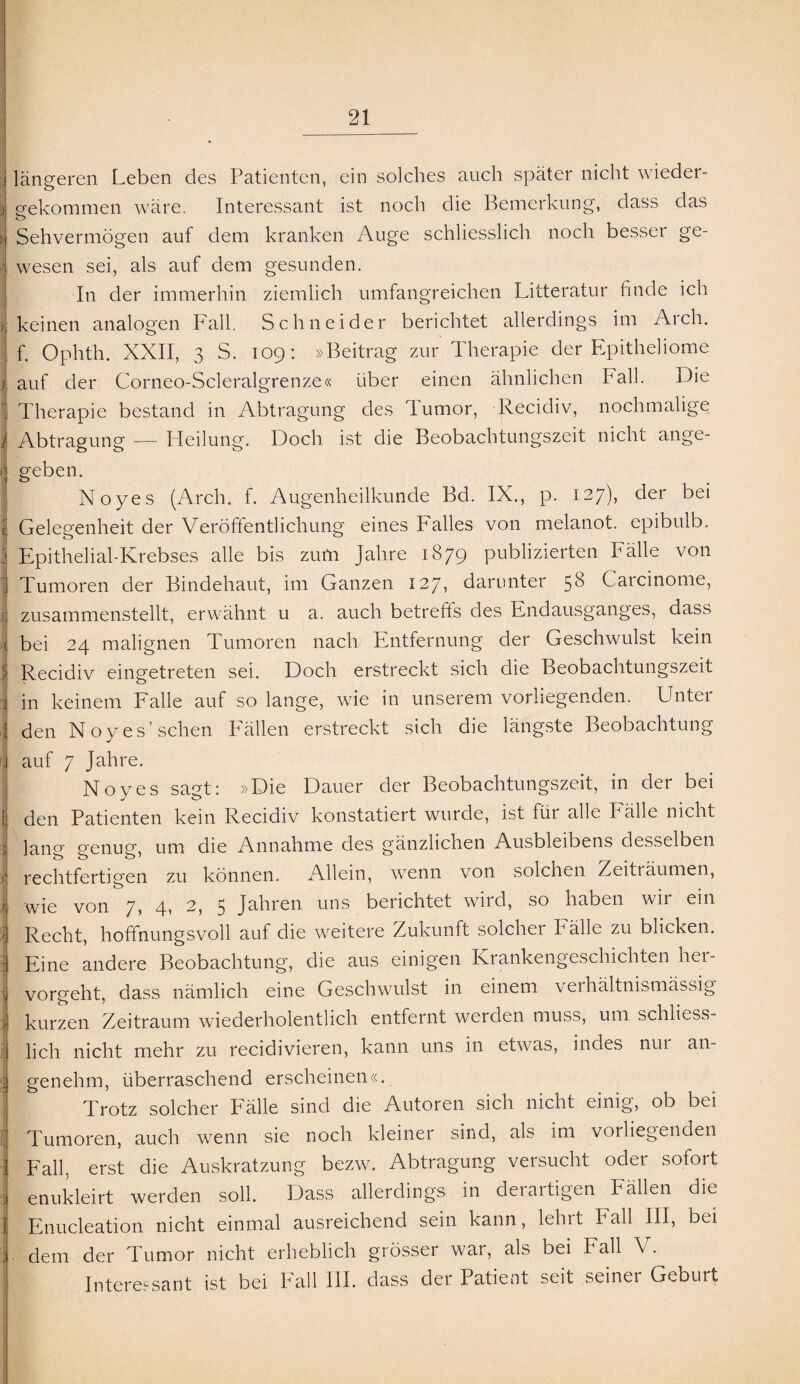 . längeren Leben des Patienten, ein solches auch später nicht wieder- jj gekommen wäre. Interessant ist noch die Bemerkung, dass das o | Sehvermögen auf dem kranken Auge schliesslich noch besser ge- wesen sei, als auf dem gesunden. In der immerhin ziemlich umfangreichen Litteratur finde ich ) keinen analogen Fall. Schneider berichtet allerdings im Arch. f. Ophth. XXII, 3 S. 109: »Beitrag zur Therapie der Epitheliome j auf der Corneo-Scleralgrenze« über einen ähnlichen Fall. Die J; Therapie bestand in Abtragung des Tumor, Recidiv, nochmalige Abtragung — Heilung. Doch ist die Beobachtungszeit nicht ange- i geben. Noyes (Arch. f. Augenheilkunde Bd. IX., p. 127), der bei i Gelegenheit der Veröffentlichung eines Falles von melanot. epibulb. 3 Epithelial-Krebses alle bis zum Jahre 1879 publizierten Fälle von ] Tumoren der Bindehaut, im Ganzen 127, darunter 58 Carcinome, fl zusammenstellt, erwähnt u a. auch betreffs des Endausganges, dass I bei 24 malignen Tumoren nach Entfernung der Geschwulst kein j Recidiv eingetreten sei. Doch erstreckt sich die Beobachtungszeit i in keinem Falle auf so lange, wie in unserem vorliegenden. Unter J den Noyes’sehen Fällen erstreckt sich die längste Beobachtung \ auf 7 Jahre. Noyes sagt: »Die Dauer der Beobachtungszeit, in der bei fj den Patienten kein Recidiv konstatiert wurde, ist für alle Fälle nicht >! lano- ergnusf, um die Annahme des gänzlichen Ausbleibens desselben rechtfertigen zu können. Allein, wenn von solchen Zeiträumen, 1 wie von 7, 4, 2, 5 Jahren uns berichtet wird, so haben wir ein Recht, hoffnungsvoll auf die weitere Zukunft solcher Fälle zu blicken. : Eine andere Beobachtung, die aus einigen Krankengeschichten her- \ vorgeht, dass nämlich eine Geschwulst in einem veihältnismässig > kurzen Zeitraum wiederholentlich entfernt werden muss, um schliess¬ lich nicht mehr zu recidivieren, kann uns in etwas, indes nur an- 3 genehm, überraschend erscheinen«. j Trotz solcher Fälle sind die Autoren sich nicht einig, ob bei Tumoren, auch wenn sie noch kleiner sind, als im vorliegenden i Fall, erst die Auskratzung bezw. Abtragung versucht oder sofort j enukleirt werden soll. Dass allerdings in derartigen Fällen die 1 Enucleation nicht einmal ausreichend sein kann, lehrt Fall III, bei j. dem der Tumor nicht erheblich grösser war, als bei Fall V. Interessant ist bei hall III. dass der Patient seit seinei Geburt