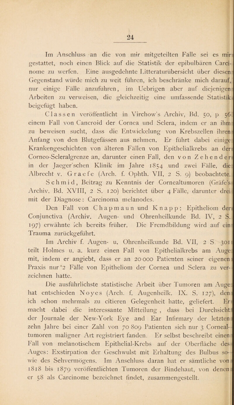 Im Anschluss an die von mir mitgeteilten Falle sei es mir gestattet, noch einen Blick auf die Statistik der epibulbären Carci- notne zu werfen. Eine ausgedehnte Litteraturübersicht über diesenr Gegenstand würde mich zu weit führen, ich beschränke mich darauf, nur einige Fälle anzuführen, im Uebrigen aber auf diejenigen! Arbeiten zu verweisen, die gleichzeitig eine umfassende Statistik; beigefügt haben. C lass en veröffentlicht in Virchow’s Archiv, Bd. 50, p 56 einem Fall von Cancroid der Cornea und Sclera, indem er an ihm zu beweisen sucht, dass die Entwickelung von Krebszellen ihrenn Anfang von den Blutgefässen aus nehmen. Er führt dabei einige Krankengeschichten von älteren Fällen von Epithelialkrebs an der Corneo-Scleralgrenze an, darunter einen Fall, den von Zehender in der Jaeger’schen Klinik im Jahre 1854 und zwei Fälle, die Albrecht v. Graefe (Arch. f. Ophth. VII, 2 S. 9) beobachtete. S c h m i d , Beitrag zu Kenntnis der Cornealtumoren (Gräfe’si Archiv. Bd. XVIII, 2 S. 120) berichtet über 4 Fälle, darunter dreii mit der Diagnose : Carcinoma melanodes. Den Fall von Chapmaun und Knapp: Epitheliom der Conjunctiva (Archiv. Augen- und Ohrenheilkunde Bd. IV, 2 S., 197) erwähnte ich bereits früher. Die Fremdbildung wird auf eini Trauma zurückgeführt. Im Archiv f. Augen- u. Ohrenheilkunde Bd. VII, 2 S. 301 teilt Holmes u. a. kürz einen Fall von Epithelialkrebs am Auge! mit, indem er angiebt, dass er an 20 000 Patienten seiner eigenen Praxis nur *2 Fälle von Epitheliom der Cornea und Sclera zu ver¬ zeichnen hatte. Die ausführlichste statistische Arbeit über Tumoren am Auge: hat entschieden Noyes (Arch. f. Augenheilk. IX. S. 127), dem ich schon mehrmals zu citieren Gelegenheit hatte, geliefert. Er macht dabei die interessante Mitteilung , dass bei Durchsicht; der Journale der New-York Eye and Ear Infirmary der letzten: zehn Jahre bei einer Zahl von 70 809 Patienten sich nur 3 Corneal¬ tumoren maligner Art registriert fanden. Er selbst beschreibt einem Fall von melanotischem Epithelial-Krebs auf der Oberfläche des;- Auges: Exstirpation der Geschwulst mit Erhaltung des Bulbus so¬ wie des Sehvermögens. Im Anschluss daran hat er sämtliche von 1818 bis 1879 veröffentlichten Tumoren der Bindehaut, von denen; er 58 als Carcinome bezeichnet findet, zusammengestellt.