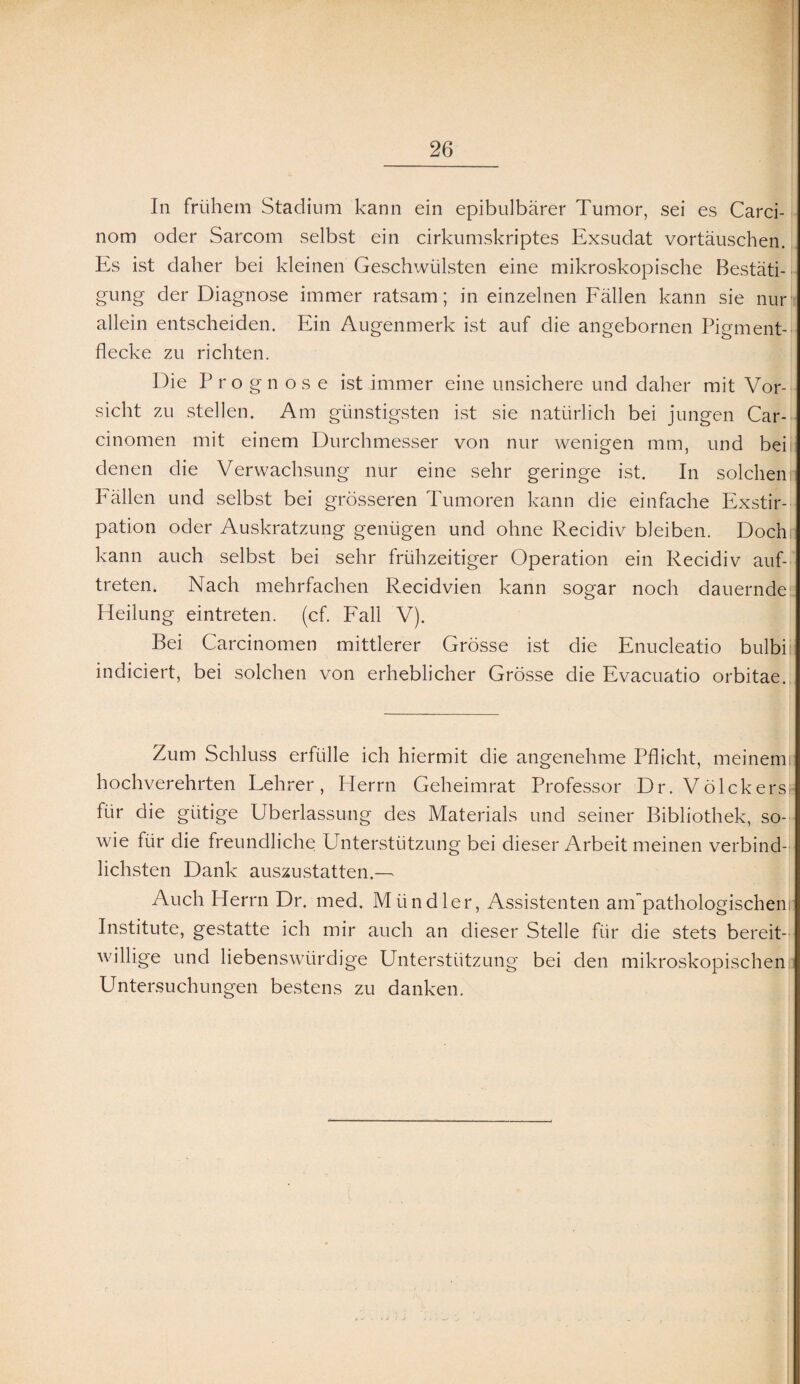 In frühem Stadium kann ein epibulbärer Tumor, sei es Carci- nom oder Sarcom selbst ein cirkumskriptes Exsudat Vortäuschen. Es ist daher bei kleinen Geschwülsten eine mikroskopische Bestäti¬ gung der Diagnose immer ratsam; in einzelnen Fällen kann sie nur allein entscheiden. Ein Augenmerk ist auf die angebornen Pigment¬ flecke zu richten. Die Prognose ist immer eine unsichere und daher mit Vor¬ sicht zu stellen. Am günstigsten ist sie natürlich bei jungen Car- cinomen mit einem Durchmesser von nur wenigen mm, und bei denen die Verwachsung nur eine sehr geringe ist. In solchem Fällen und selbst bei grösseren Tumoren kann die einfache Exstir¬ pation oder Auskratzung genügen und ohne Recidiv bleiben. Doch kann auch selbst bei sehr frühzeitiger Operation ein Recidiv auf- treten. Nach mehrfachen Recidvien kann sogar noch dauernde Heilung eintreten. (cf. Fall V). Bei Carcinomen mittlerer Grösse ist die Enucleatio bulbii indiciert, bei solchen von erheblicher Grösse die Evacuatio orbitae. Zum Schluss erfülle ich hiermit die angenehme Pflicht, meinem: hochverehrten Lehrer, Herrn Geheimrat Professor Dr. Völckers> für die gütige Überlassung des Materials und seiner Bibliothek, so¬ wie für die freundliche Unterstützung bei dieser Arbeit meinen verbind¬ lichsten Dank auszustatten.— Auch Herrn Dr. med. Miindler, Assistenten anTpathologischeni Institute, gestatte ich mir auch an dieser Stelle für die stets bereit¬ willige und liebenswürdige Unterstützung bei den mikroskopischen Untersuchungen bestens zu danken.