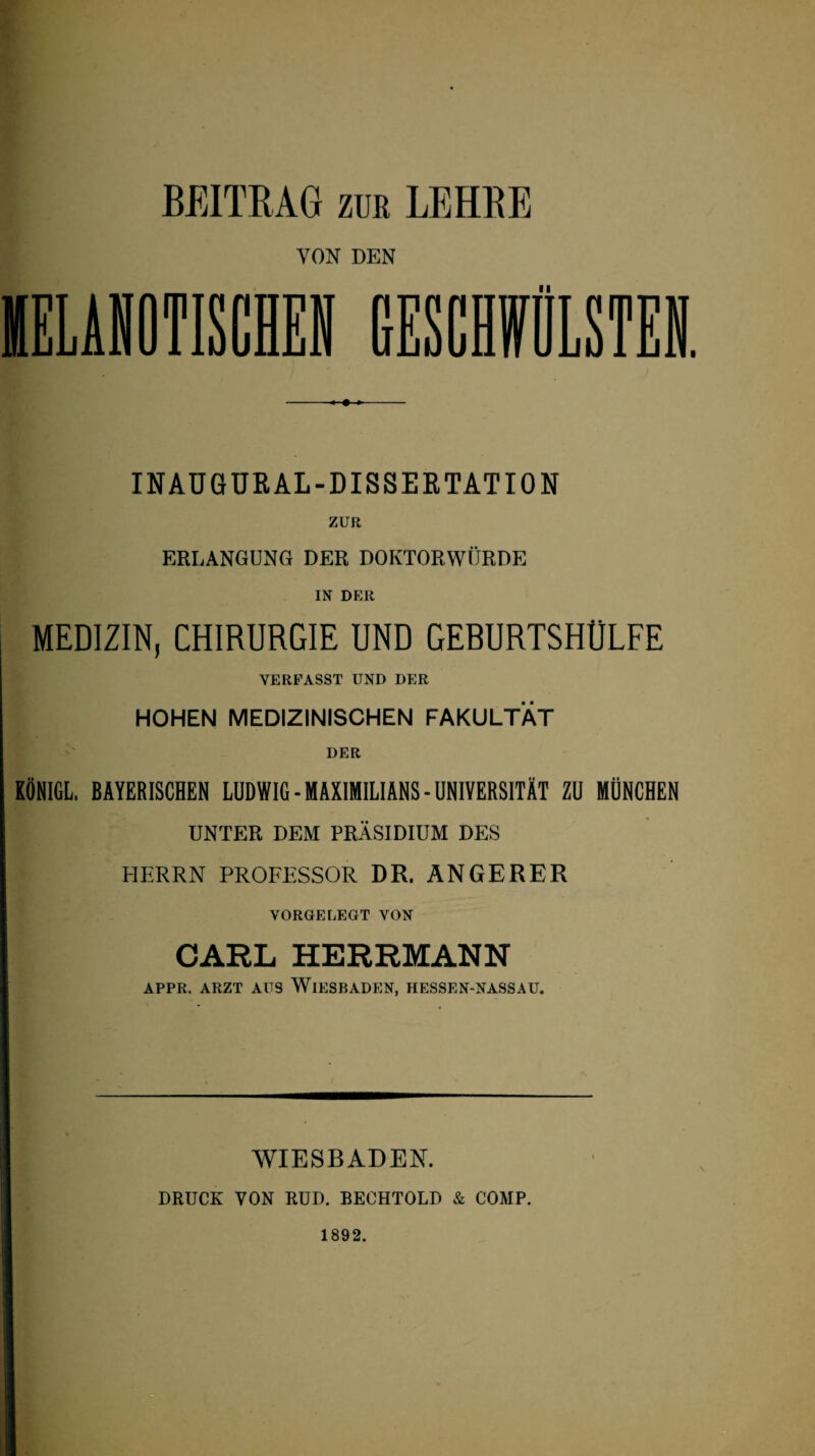 BEITRAG zur LEHRE INAUGURAL-DISSERTATION ZUR ERLANGUNG DER DOKTORWÜRDE IN DER MEDIZIN, CHIRURGIE UND GERURTSHÜLFE VERFASST UND DER HOHEN MEDIZINISCHEN FAKULTÄT DER KÖNIGL. BAYERISCHEN LUDWIG-MAXIMILIANS-UNIVERSITÄT ZU MÜNCHEN UNTER DEM PRÄSIDIUM DES HERRN PROFESSOR DR. ANGERER VORGELEGT VON CARL HERRMANN APPR. ARZT AUS WIESBADEN, HESSEN-NASSAU. WIESBADEN. DRUCK VON RUD. BECHTOLD & COMP. 1892.