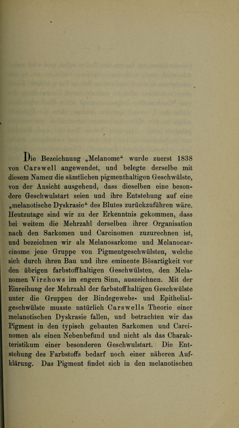 Die Bezeichnung „Melanome“ wurde zuerst 1838 von Carswell angewendet, und belegte derselbe mit diesem Namen die sämtlichen pigmenthaltigen Geschwülste, von der Ansicht ausgehend, dass dieselben eine beson¬ dere Geschwulstart seien und ihre Entstehung auf eine „melanotische Dyskrasie“ des Blutes zurückzuführen wäre. Heutzutage sind wir zu der Erkenntnis gekommen, dass bei weitem die Mehrzahl derselben ihrer Organisation nach den Sarkomen und Carcinomen zuzurechnen ist, und bezeichnen wir als Melanosarkome und Melanocar- cinome jene Gruppe von Pigmentgeschwülsten, welche sich durch ihren Bau und ihre eminente Bösartigkeit vor den übrigen farbstoffhaltigen Geschwülsten, den Mela¬ nomen Yirchows im engern Sinn, auszeichnen. Mit der Einreihung der Mehrzahl der farbstoffhaltigen Geschwülste unter die Gruppen der Bindegewebs- und Epithelial¬ geschwülste musste natürlich Cars well s Theorie einer melanotischen Dyskrasie fallen, und betrachten wir das Pigment in den typisch gebauten Sarkomen und Carci¬ nomen als einen Nebenbefund und nicht als das Charak¬ teristikum einer besonderen Geschwulstart. Die Ent¬ stehung des Farbstoffs bedarf noch einer näheren Auf¬ klärung. Das Pigment findet sich in den melanotischen