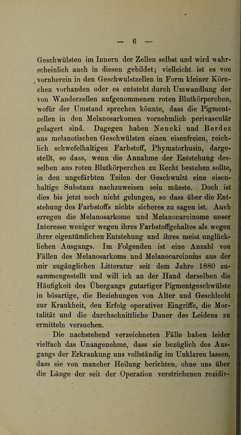 Geschwülsten im Innern der Zellen selbst und wird wahr¬ scheinlich auch in diesen gebildet; vielleicht ist es von vornherein in den Geschwulstzellen in Form kleiner Körn¬ chen vorhanden oder es entsteht durch Umwandlung der von Wanderzellen aufgenommenen roten Blutkörperchen, wofür der Umstand sprechen könnte, dass die Pigment¬ zellen in den Melanosarkomen vornehmlich perivasculär gelagert sind. Dagegen haben Nencki und Berdez aus melanotischen Geschwülsten einen eisenfreien, reich¬ lich schwefelhaltigen Farbstoff, Phymatorhusin, darge¬ stellt, so dass, wenn die Annahme der Entstehung des¬ selben aus roten Blutkörperchen zu Recht bestehen sollte, in den ungefärbten Teilen der Geschwulst eine eisen¬ haltige Substanz nachzuweisen sein müsste. Doch ist dies bis jetzt noch nicht gelungen, so dass über die Ent¬ stehung des Farbstoffs nichts sicheres zu sagen ist. Auch erregen die Melanosarkome und Melanocarcinome unser Interesse weniger wegen ihres Farbstoffgehaltes als wegen ihrer eigentümlichen Entstehung und ihres meist unglück¬ lichen Ausgangs. Im Folgenden ist eine Anzahl von Fällen des Melanosarkoms und Melanocarcinoms aus der mir zugänglichen Litteratur seit dem Jahre 1880 zu¬ sammengestellt und will ich an der Hand derselben die Häufigkeit des Übergangs gutartiger Pigmentgeschwülste in bösartige, die Beziehungen von Alter und Geschlecht zur Krankheit, den Erfolg operativer Eingriffe, die Mor¬ talität und die durchschnittliche Dauer des Leidens zu ermitteln versuchen. Die nachstehend verzeichneten Fälle haben leider vielfach das Unangenehme, dass sie bezüglich des Aus¬ gangs der Erkrankung uns vollständig im Unklaren lassen, dass sie von mancher Heilung berichten, ohue uns über die Länge der seit der Operation verstrichenen rezidiv-