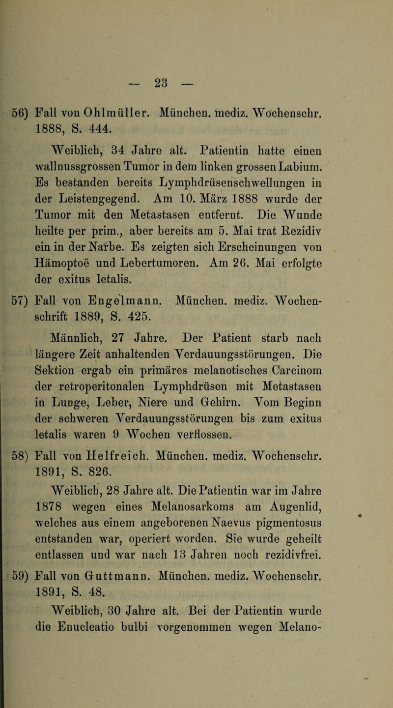 56) Fall von Ohlraüller. München, mediz. Wöchenschr. 1888, S. 444. Weiblich, 34 Jahre alt. Patientin hatte einen wallnussgrossen Tumor in dem linken grossen Labium. Es bestanden bereits Lymphdrüsenschwellungen in der Leistengegend. Am 10. März 1888 wurde der Tumor mit den Metastasen entfernt. Die Wunde heilte per prim., aber bereits am 5. Mai trat Rezidiv ein in der Narbe. Es zeigten sich Erscheinungen von Hämoptoe und Lebertumoren. Am 26. Mai erfolgte der exitus letalis. 57) Fall von Engelmann. München, mediz. Wochen¬ schrift 1889, S. 425. Männlich, 27 Jahre. Der Patient starb nach längere Zeit anhaltenden Yerdauungsstörungen. Die Sektion ergab ein primäres melanotisches Carcinom der retroperitonalen Lymphdrüsen mit Metastasen in LuDge, Leber, Niere und Gehirn. Vom Beginn der schweren Yerdauungsstörungen bis zum exitus letalis waren 9 Wochen verflossen. 58) Fall von Helfreich. München, mediz. Wöchenschr. 1891, S. 826. Weiblich, 28 Jahre alt. Die Patientin war im Jahre 1878 wegen eines Melanosarkoms am Augenlid, welches aus einem angeborenen Naevus pigmentosus entstanden war, operiert worden. Sie wurde geheilt entlassen und war nach 13 Jahren noch rezidivfrei. 59) Fall von Guttmann. München, mediz. Wöchenschr. 1891, S. 48. Weiblich, 30 Jahre alt. Bei der Patientin wurde die Enucleatio bulbi vorgenommen wegen Melano-