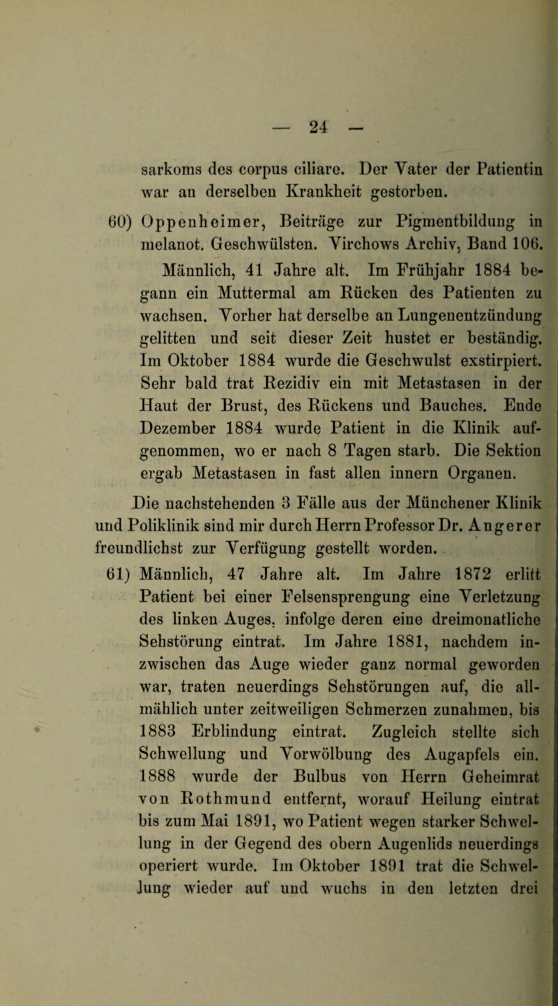 sarkoms des corpus ciliare. Der Vater der Patientin war an derselben Krankheit gestorben. 60) Oppenheimer, Beiträge zur Pigmentbildung in melanot. Geschwülsten. Virchows Archiv, Band 106. Männlich, 41 Jahre alt. Im Frühjahr 1884 be¬ gann ein Muttermal am Rücken des Patienten zu wachsen. Vorher hat derselbe an Lungenentzündung gelitten und seit dieser Zeit hustet er beständig. Im Oktober 1884 wurde die Geschwulst exstirpiert. Sehr bald trat Rezidiv ein mit Metastasen in der Haut der Brust, des Rückens und Bauches. Ende Dezember 1884 wurde Patient in die Klinik auf¬ genommen, wo er nach 8 Tagen starb. Die Sektion ergab Metastasen in fast allen innern Organen. Die nachstehenden 3 Fälle aus der Münchener Klinik und Poliklinik sind mir durch Herrn Professor Dr. Anger er freundlichst zur Verfügung gestellt worden. 61) Männlich, 47 Jahre alt. Im Jahre 1872 erlitt Patient bei einer Felsensprengung eine Verletzung des linken Auges, infolge deren eine dreimonatliche Sehstörung eintrat. Im Jahre 1881, nachdem in¬ zwischen das Auge wieder ganz normal geworden war, traten neuerdings Sehstörungen auf, die all¬ mählich unter zeitweiligen Schmerzen Zunahmen, bis 1883 Erblindung eintrat. Zugleich stellte sich Schwellung und Vorwölbung des Augapfels ein. 1888 wurde der Bulbus von Herrn Geheimrat von Rothmund entfernt, worauf Heilung eintrat bis zum Mai 1891, wo Patient wegen starker Schwel¬ lung in der Gegend des obern Augenlids neuerdings operiert wurde. Im Oktober 1891 trat die Schwel¬ lung wieder auf und wuchs in den letzten drei