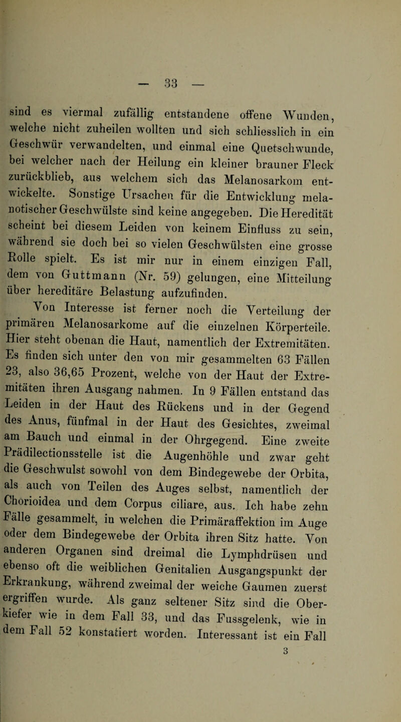 sind es viermal zufällig entstandene offene Wunden, welche nicht zuheilen wollten und sich schliesslich in ein Geschwür verwandelten, und einmal eine Quetschwunde, bei welcher nach der Heilung ein kleiner brauner Fleck zurückblieb, aus welchem sich das Melanosarkom ent¬ wickelte. Sonstige Ursachen für die Entwicklung mela- notischer Geschwülste sind keine angegeben. Die Heredität scheint bei diesem Leiden von keinem Einfluss zu sein, wählend sie doch bei so vielen Geschwülsten eine grosse Rolle spielt. Es ist mir nur in einem einzigen Fall, dem von Guttmann (Nr. 59) gelungen, eine Mitteilung über hereditäre Belastung aufzufinden. Von Interesse ist ferner noch die Verteilung der piimäien Melanosarkome auf die einzelnen Körperteile. Hiei steht obenan die Haut, namentlich der Extremitäten. Es finden sich unter den von mir gesammelten 63 Fällen 23, also 36,65 Prozent, welche von der Haut der Extre¬ mitäten ihren Ausgang nahmen. In 9 Fällen entstand das Leiden in der Haut des Rückens und in der Gegend des Anus, fünfmal in der Haut des Gesichtes, zweimal am Bauch und einmal in der Ohrgegend. Eine zweite Prädilectionsstelle ist die Augenhöhle und zwar geht die Geschwulst sowohl von dem Bindegewebe der Orbita, als auch von Teilen des Auges selbst, namentlich der Choiioidea und dem Corpus ciliare, aus. Ich habe zehn Fälle gesammelt, in welchen die Primäraffektion im Auge oder dem Bindegewebe der Orbita ihren Sitz hatte. Von anderen Organen sind dreimal die Lymphdrüsen und ebenso oft die weiblichen Genitalien Ausgangspunkt der Erkiankuug, während zweimal der weiche Gaumen zuerst ergiiffen wurde. Als ganz seltener Sitz sind die Ober¬ kiefer wrie in dem Fall 33, und das Fussgelenk, wie in dem Fall 52 konstatiert worden. Interessant ist ein Fall 3