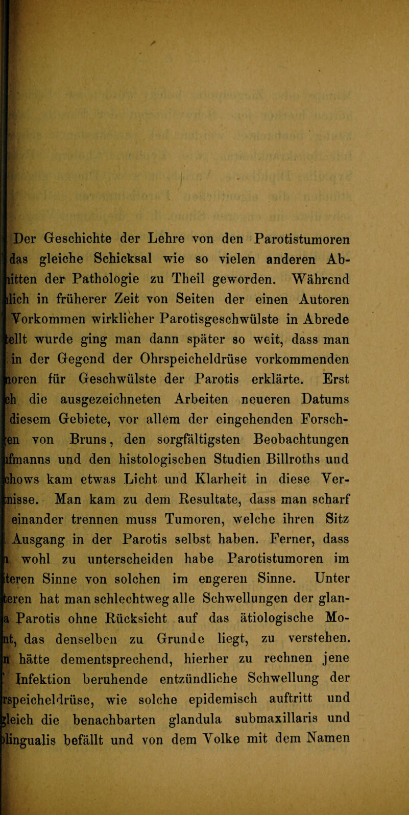 Der Geschichte der Lehre von den Parotistumoren das gleiche Schicksal wie so vielen anderen Ab- litten der Pathologie zu Theil geworden. Während dich in früherer Zeit von Seiten der einen Autoren Vorkommen wirklicher Parotisgeschwülste in Abrede [eilt wurde ging man dann später so weit, dass man in der Gegend der Ohrspeicheldrüse vorkommenden toren für Geschwülste der Parotis erklärte. Erst h die ausgezeichneten Arbeiten neueren Datums diesem Gebiete, vor allem der eingehenden Forsch¬ en von Bruns, den sorgfältigsten Beobachtungen ifmanns und den histologischen Studien Billroths und ohows kam etwas Licht und Klarheit in diese Ver¬ risse. Man kam zu dem Resultate, dass man scharf einander trennen muss Tumoren, welche ihren Sitz Ausgang in der Parotis selbst haben. Ferner, dass 1 wohl zu unterscheiden habe Parotistumoren im teren Sinne von solchen im engeren Sinne. Unter teren hat man schlechtweg alle Schwellungen der glan- a Parotis ohne Rücksicht auf das ätiologische Mo¬ nt, das denselben zu Grunde liegt, zu verstehen, n hätte dementsprechend, hierher zu rechnen jene ' Infektion beruhende entzündliche Schwellung der rspeicheldrüse, wie solche epidemisch auftritt und gleich die benachbarten glandula submaxillaris und Üingualis befällt und von dem Volke mit dem Namen