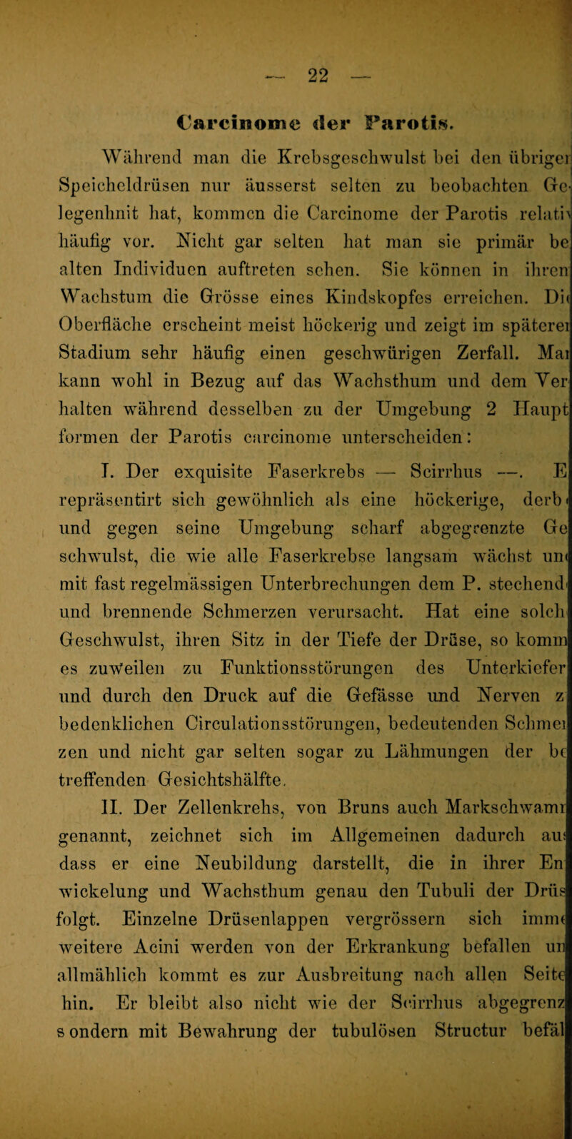 Carcinome der Parotis. Während man die Krebsgeschwulst bei den übriger Speicheldrüsen nur äusserst selten zu beobachten Ge- legenhnit hat, kommen die Carcinome der Parotis relath häutig vor. Nicht gar selten hat man sie primär be alten Individuen auftreten sehen. Sie können in ihren Wachstum die Grösse eines Kindskopfes erreichen. Die Oberfläche erscheint meist höckerig und zeigt im späterer Stadium sehr häufig einen geschwürigen Zerfall. Mai kann wohl in Bezug auf das Wachsthum und dem Ver halten während desselben zu der Umgebung 2 Haupt formen der Parotis carcinome unterscheiden: I. Der exquisite Faserkrebs — Scirrhus —. E repräsentirt sich gewöhnlich als eine höckerige, derb« und gegen seine Umgebung scharf abgegrenzte Ge schwulst, die wie alle Faserkrebse langsam wächst um mit fast regelmässigen Unterbrechungen dem P. stechend' und brennende Schmerzen verursacht. Hat eine solch Geschwmlst, ihren Sitz in der Tiefe der Drüse, so komm es zuweilen zu Funktionsstörungen des Unterkiefer und durch den Druck auf die Gefässe imd Nerven z bedenklichen Circulationsstörungen, bedeutenden Schmer zen und nicht gar selten sogar zu Lähmungen der bc treffenden Gesichtshälfte, II. Der Zellenkrehs, von Bruns auch Markschwamr genannt, zeichnet sich im Allgemeinen dadurch am dass er eine Neubildung darstellt, die in ihrer En wickelung und Wachsthum genau den Tubuli der Drüs folgt. Einzelne Drüsenlappen vergrössern sich immt weitere Acini werden von der Erkrankung befallen un allmählich kommt es zur Ausbreitung nach allen Seite hin. Er bleibt also nicht wie der Scirrhus abgegrenz s ondern mit Bewahrung der tubulösen Structur befäl