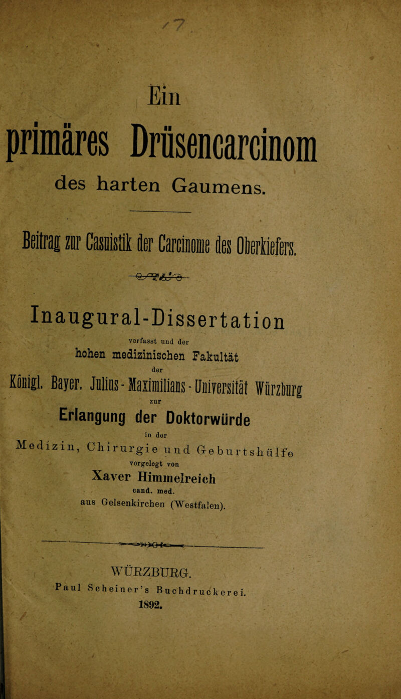 Ein primäres Drüsencarcinom des harten Gaumens. zur des Oberkiefers. Inaugur al-Dissertation verfasst und der hohen medizinischen Fakultät der KoDigl. Bayer. Julins - MaximiliaDs - Universität Wörzbnrg zur Erlangung der Doktorwürde in der Medizin, Chirurgie und Geburtshülfe vorgelegt von Xaver Himmelreich cand. med. aus Gelsenkirchen (Westfalen). T- WÜRZBUßG. Paul Sch einer’s Buchdruckerei. 1892.