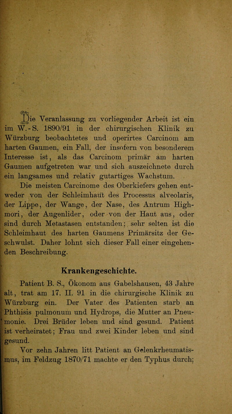 Die Veranlassung zu vorliegender Arbeit ist ein im W.-S. 1890/91 in der chirurgischen Klinik zu Wiirzburg beobachtetes und operirtes Carcinom am harten Gaumen, ein Fall, der insofern von besonderem Interesse ist, als das Carcinom primär am harten Gaumen aufgetreten war und sich auszeichnete durch ein langsames und relativ gutartiges Wachstum. Die meisten Carcinome des Oberkiefers gehen ent¬ weder von der Schleimhaut des Processus alveolaris, der Lippe, der Wange, der Nase, des Antrum High- mori, der Augenlider, oder von der Haut aus, oder sind durch Metastasen entstanden; sehr selten ist die Schleimhaut des harten Gaumens Primärsitz der Ge¬ schwulst. Daher lohnt sich dieser Fall einer eingehen¬ den Beschreibung. Krankengeschichte. Patient B. S., Ökonom aus Gabelshausen, 43 Jahre alt, trat am 17. II. 91 in die chirurgische Klinik zu Würzburg ein. Der Vater des Patienten starb an Phthisis pulmonum und Hydrops, die Mutter an Pneu¬ monie. Drei Brüder leben und sind gesund. Patient ist verheiratet; Frau und zwei Kinder leben und sind gesund. Vor zehn Jahren litt Patient an Gelenkrheumatis¬ mus, im Feldzug 1870/71 machte er den Typhus durch;