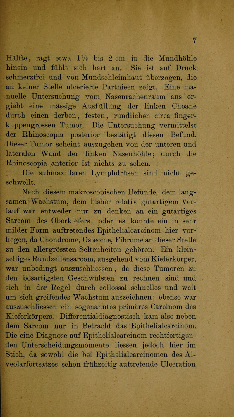 Hälfte, ragt etwa IV2 bis *2 ein in die Mundhöhle hinein und fühlt sich hart an. Sie ist auf Druck schmerzfrei und von Mundschleimhaut überzogen, die an keiner Stelle ulcerierte Parthieen zeigt. Eine ma¬ nuelle Untersuchung vom Nasenrachenraum aus er- giebt eine massige Ausfüllung der linken Choane durch einen derben, festen, rundlichen circa finger¬ kuppengrossen Tumor. Die Untersuchung vermittelst der Rhinoscopia posterior bestätigt diesen Befund. Dieser Tumor scheint auszugehen von der unteren und lateralen Wand der linken Nasenhöhle; durch die Khinoscopia anterior ist nichts zu sehen. Die submaxillaren Lymphdrüsen sind nicht ge¬ schwellt. Nach diesem makroscopischen Befunde, dem lang¬ samen Wachstum, dem bisher relativ gutartigem Ver¬ lauf war entweder nur zu denken an ein gutartiges Sarcom des Oberkiefers, oder es konnte ein in sehr milder Form auftretendes Epithelialcarcinom hier vor¬ liegen, da Chondrome, Osteome, Fibrome an dieser Stelle zu den allergrössten Seltenheiten gehören. Ein klein¬ zeiliges Rundzellensarcom, ausgehend vom Kieferkörper, war unbedingt auszuschliessen, da diese Tumoren zu den bösartigsten Geschwülsten zu rechnen sind und sich in der Regel durch collossal schnelles und weit um sich greifendes Wachstum auszeichnen; ebenso war auszuschliessen ein sogenanntes primäres Carcinom des Kieferkörpers. Differentialdiagnostisch kam also neben dem Sarcom nur in Betracht das Epithelialcarcinom. Die eine Diagnose auf Epithelialcarcinom rechtfertigen¬ den Unterscheidungsmomente Hessen jedoch hier im Stich, da sowohl die bei Epithelialcarcinomen des Al¬ veolarfortsatzes schon frühzeitig auftretende Ulceration