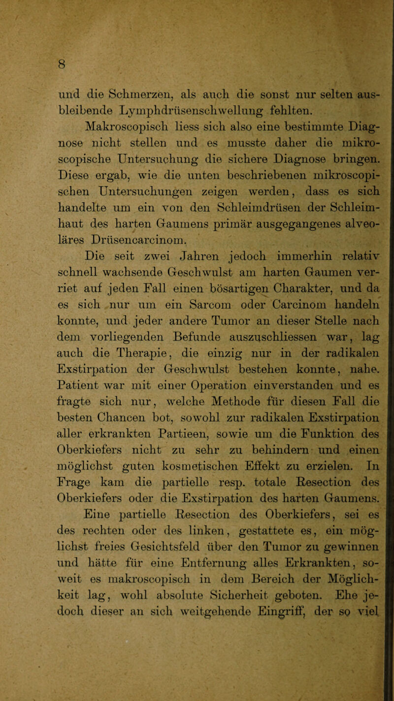 und die Schmerzen, als auch die sonst nur selten aus¬ bleibende Lymphdrüsenschwellung fehlten. Makroscopisch liess sich also eine bestimmte Diag¬ nose nicht stellen und es musste daher die mikro- scopische Untersuchung die sichere Diagnose bringen. Diese ergab, wie die unten beschriebenen mikroscopi- schen Untersuchungen zeigen werden, dass es sich handelte um ein von den Schleimdrüsen der Schleim¬ haut des harten Gaumens primär ausgegangenes alveo¬ läres Drüsencarcinom. Die seit zwei Jahren jedoch immerhin relativ schnell wachsende Geschwulst am harten Gaumen ver¬ riet auf jeden Fall einen bösartigen Charakter, und da es sich nur um ein Sarcom oder Carcinom handeln konnte, und jeder andere Tumor an dieser Stelle nach dem vorliegenden Befunde auszuschliessen war, lag auch die Therapie, die einzig nur in der radikalen Exstirpation der Geschwulst bestehen konnte, nahe. Patient war mit einer Operation einverstanden und es fragte sich nur, welche Methode für diesen Fall die besten Chancen bot, sowohl zur radikalen Exstirpation aller erkrankten Partieen, sowie um die Funktion des Oberkiefers nicht zu sehr zu behindern und einen möglichst guten kosmetischen Effekt zu erzielen. In Frage kam die partielle resp. totale Pesection des Oberkiefers oder die Exstirpation des harten Gaumens. Eine partielle Resection des Oberkiefers, sei es des rechten oder des linken, gestattete es, ein mög¬ lichst freies Gesichtsfeld über den Tumor zu gewinnen und hätte für eine Entfernung alles Erkrankten, so¬ weit es makroscopisch in dem Bereich der Möglich¬ keit lag, wohl absolute Sicherheit geboten. Ehe je¬ doch dieser an sich weitgehende Eingriff, der so viel