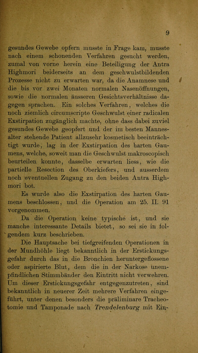 gesundes Gewebe opfern musste in Frage kam, musste nach einem schonenden Verfahren gesucht werden, zumal von vorne herein eine Beteiligung der Antra Highmori beiderseits an dem geschwulstbildenden Prozesse nicht zu erwarten war, da die Anamnese und die bis vor zwei Monaten normalen Nasenöffnungen, sowie die normalen äusseren Gesichtsverhältnisse da¬ gegen sprachen. Ein solches Verfahren, welches die noch ziemlich circumscripte Geschwulst einer radicalen Exstirpation zugänglich machte, ohne dass dabei zuviel gesundes Gewebe geopfert und der im besten Mannes¬ alter stehende Patient allzusehr kosmetisch beeinträch¬ tigt wurde, lag in der Exstirpation des harten Gau¬ mens, welche, soweit man die Geschwulst makroscopisch beurteilen konnte, dasselbe erwarten liess, wie die partielle Besection des Oberkiefers, und ausserdem noch eventuellen Zugang zu den beiden Antra High¬ mori bot. Es wurde also die Exstirpation des harten Gau¬ mens beschlossen, und die Operation am 25. II. 91 vorgenommen. Da die Operation keine typische ist, und sie manche interessante Details bietet, so sei sie in fol¬ gendem kurz beschrieben. Die Hauptsache bei tiefgreifenden Operationen in der Mundhöhle liegt bekanntlich in der Erstickungs¬ gefahr durch das in die Bronchien heruntergeflossene oder aspirierte Blut, dem die in der Narkose unem¬ pfindlichen Stimmbänder den Eintritt nicht verwehren. Um dieser Erstickungsgefahr entgegenzutreten, sind bekanntlich in neuerer Zeit mehrere Verfahren ein ge¬ führt, unter denen besonders die präliminare Tracheo¬ tomie und Tamponade nach Trendelenhurg mit Em-