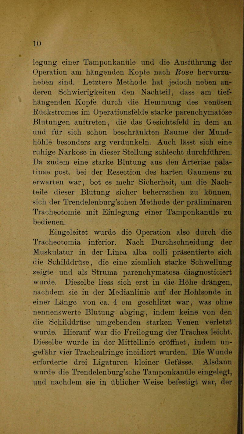 legung einer Tamponkanüle und die Ausführung der Operation am hängenden Kopfe nach Rose hervorzu¬ heben sind. Letztere Methode hat jedoch neben an¬ deren Schwierigkeiten den Nachteil, dass am tief- hängenden Kopfe durch die Hemmung des venösen Rückstromes im Operationsfelde starke parenchymatöse Blutungen auftreten, die das Gesichtsfeld in dem an und für sich schon beschränkten Raume der Mund¬ höhle besonders arg verdunkeln. Auch lässt sich eine ruhige Narkose in dieser Stellung schlecht durchführen. Da zudem eine starke Blutung aus den Arteriae pala- tinae post, bei der Resection des harten Gaumens zu erwarten war, bot es mehr Sicherheit, um die Nach¬ teile dieser Blutung sicher beherrschen zu können, sich der Trendelenburg’schen Methode der präliminaren Tracheotomie mit Einlegung einer Tamponkanüle zu bedienen. Eingeleitet wurde die Operation also durch die Tracheotomia inferior. Nach Durchschneidung der Muskulatur in der Linea alba colli präsentierte sich die Schilddrüse, die eine ziemlich starke Schwellung zeigte und als Struma parenchymatosa diagnosticiert wurde. Dieselbe liess sich erst in die Höhe drängen, nachdem sie in der Medianlinie auf der Hohlsonde in einer Länge von ca. 4 cm geschlitzt war, was ohne nennenswerte Blutung abging, indem keine von den die Schilddrüse umgebenden starken Venen verletzt wurde. Hierauf war die Freilegung der Trachea leicht. Dieselbe wurde in der Mittellinie eröffnet, indem un¬ gefähr vier Trachealringe incidiert wurden. Die Wunde erforderte drei Ligaturen kleiner Gefässe. Alsdann wurde die Trendelenburg’sche Tamponkanüle eingelegt, und nachdem sie in üblicher Weise befestigt war, der