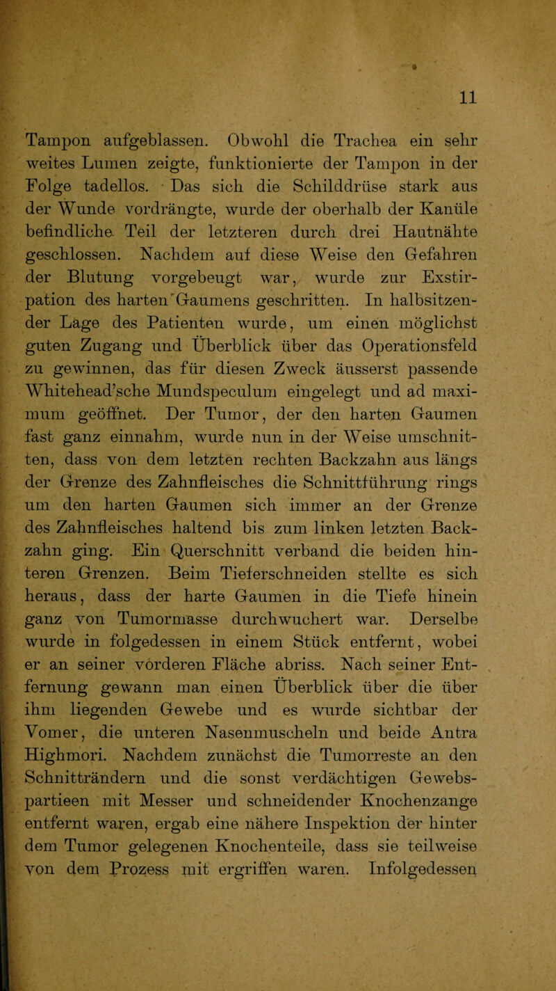Tampon aufgeblassen. Obwohl die Trachea ein sehr weites Lumen zeigte, funktionierte der Tampon in der Folge tadellos. Das sich die Schilddrüse stark aus der Wunde vordrängte, wurde der oberhalb der Kanüle befindliche. Teil der letzteren durch drei Hautnähte geschlossen. Nachdem auf diese Weise den Gefahren der Blutung vorgebeugt war, wurde zur Exstir¬ pation des harten'Gaumens geschritten. In halbsitzen¬ der Lage des Patienten wurde, um einen möglichst guten Zugang und Überblick über das Operationsfeld zu gewinnen, das für diesen Zweck äusserst passende Whitehead’sche Mundspeculum eingelegt und ad maxi- mum geöffnet. Der Tumor, der den harten Gaumen fast ganz einnahm, wurde nun in der Weise Umschnit¬ ten, dass von dem letzten rechten Backzahn aus längs der Grenze des Zahnfleisches die Schnittführung rings um den harten Gaumen sich immer an der Grenze des Zahnfleisches haltend bis zum linken letzten Back¬ zahn ging. Ein Querschnitt verband die beiden hin¬ teren Grenzen. Beim Tieferschneiden stellte es sich heraus, dass der harte Gaumen in die Tiefe hinein ganz von Tumormasse durch wuchert war. Derselbe wurde in folgedessen in einem Stück entfernt, wobei er an seiner vorderen Fläche abriss. Nach seiner Ent¬ fernung gewann man einen Überblick über die über ihm liegenden Gewebe und es wurde sichtbar der Vomer, die unteren Nasenmuscheln und beide Antra Highmori. Nachdem zunächst die Tumorreste an den Schnitträndern und die sonst verdächtigen Gewebs- partieen mit Messer und schneidender Knochenzange entfernt waren, ergab eine nähere Inspektion der hinter dem Tumor gelegenen Knochenteile, dass sie teilweise yon dem Prozess mit ergriffen waren. Infolgedessen