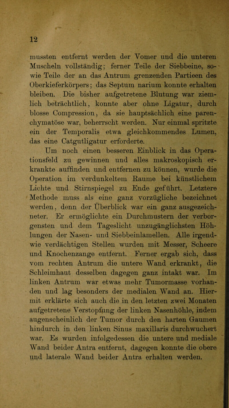 mussten entfernt werden der Vomer und die unteren Muscheln vollständig; ferner Teile der Siebbeine, so¬ wie Teile der an das Antrum grenzenden Partieen des Oberkieferkörpers; das Septum narium konnte erhalten bleiben. Die bisher aufgetretene Blutung war ziem¬ lich beträchtlich, konnte aber ohne Ligatur, durch blosse Compression, da sie hauptsächlich eine paren¬ chymatöse war, beherrscht werden. Nur einmal spritzte ein der Temporalis etwa gleichkommendes Lumen, das eine Catgutligatur erforderte. Um noch einen besseren Einblick in das Opera¬ tionsfeld zu gewinnen und alles makroskopisch er¬ krankte auffinden und entfernen zu können, wurde die Operation im verdunkeltem Raume bei künstlichem Lichte und Stirnspiegel zu Ende geführt. Letztere Methode muss als eine ganz vorzügliche bezeichnet werden, denn der Überblick war ein ganz ausgezeich¬ neter. Er ermöglichte ein Durchmustern der verbor¬ gensten und dem Tageslicht unzugänglichsten Höh¬ lungen der Nasen- und Siebbeinlamellen. Alle irgend¬ wie verdächtigen Stellen wurden mit Messer, Scheere und Knochenzange entfernt. Ferner ergab sich, dass vom rechten Antrum die untere Wand erkrankt, die Schleimhaut desselben dagegen ganz intakt war. Im linken Antrum war etwas mehr Tumormasse vorhan¬ den und lag besonders der medialen Wand an. Hier¬ mit erklärte sich auch die in den letzten zwei Monaten aufgetretene Verstopfung der linken Nasenhöhle, indem augenscheinlich der Tumor durch den harten Gaumen hindurch in den linken Sinus maxillaris durchwuchert war. Es wurden infolgedessen die untere und mediale Wand beider Antra entfernt, dagegen konnte die obere und laterale Wand beider Antra erhalten werden.