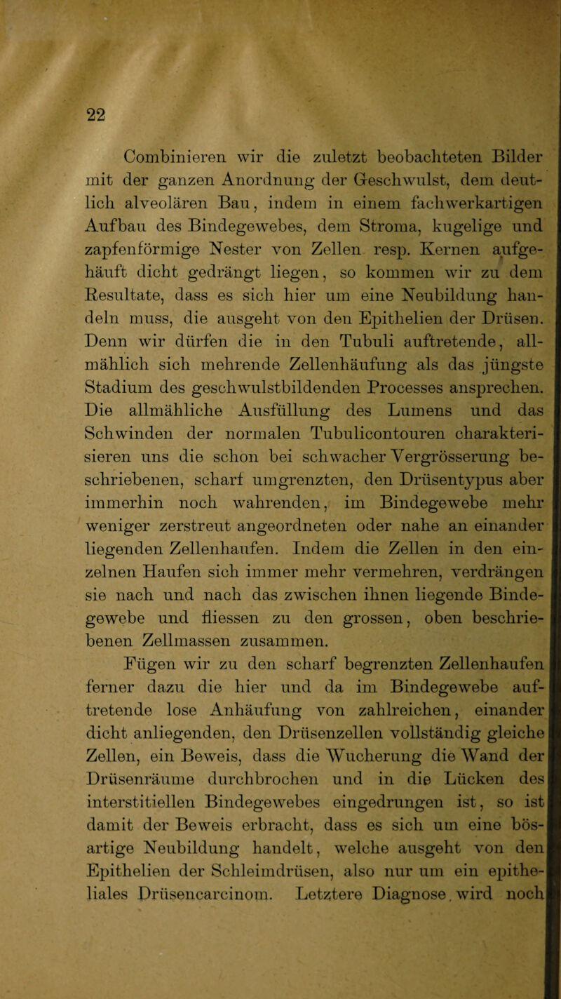Combinieren wir die zuletzt beobachteten Bilder mit der ganzen Anordnung der Geschwulst, dem deut¬ lich alveolären Bau, indem in einem fach werkartigen Aufbau des Bindegewebes, dem Stroma, kugelige und zapfenförmige Nester von Zellen resp. Kernen aufge¬ häuft dicht gedrängt liegen, so kommen wir zu dem Resultate, dass es sich hier um eine Neubildung han¬ deln muss, die ausgeht von den Epithelien der Drüsen. Denn wir dürfen die in den Tubuli auftretende, all¬ mählich sich mehrende Zellenhäufung als das jüngste Stadium des geschwulstbildenden Processes ansprechen. Die allmähliche Ausfüllung des Lumens und das Schwinden der normalen Tubulicontouren charakteri¬ sieren uns die schon bei schwacher Vergrösserung be¬ schriebenen, scharf umgrenzten, den Drüsentypus aber immerhin noch wahrenden, im Bindegewebe mehr weniger zerstreut angeordneten oder nahe an einander liegenden Zellenhaufen. Indem die Zellen in den ein¬ zelnen Haufen sich immer mehr vermehren, verdrängen sie nach und nach das zwischen ihnen liegende Binde¬ gewebe und Üiessen zu den grossen, oben beschrie¬ benen Zellmassen zusammen. Fügen wir zu den scharf begrenzten Zellenhaufen ferner dazu die hier und da im Bindegewebe auf¬ tretende lose Anhäufung von zahlreichen, einander dicht anliegenden, den Drüsenzellen vollständig gleiche Zellen, ein Beweis, dass die Wucherung die Wand der Drüsenräume durchbrochen und in die Lücken des interstitiellen Bindegewebes eingedrungen ist, so ist damit der Beweis erbracht, dass es sich um eine bös¬ artige Neubildung handelt, welche ausgeht von den Epithelien der Schleimdrüsen, also nur um ein epithe¬ liales Drüsencarcinom. Letztere Diagnose, wird noch