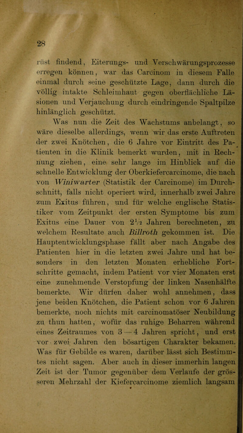 riist findend, Eiterungs- und Verschwärungsprozesse erregen können, war das Carcinom in diesem Falle einmal durch seine geschützte Lage, dann durch die völlig intakte Schleimhaut gegen oberflächliche Lä¬ sionen und Verjauchung durch eindringende Spaltpilze hinlänglich geschützt. Was nun die Zeit des Wachstums anbelangt, so wäre dieselbe allerdings, wenn wir das erste Auftreten der zwei Knötchen, die 6 Jahre vor Eintritt des Pa¬ tienten in die Klinik bemerkt wurden, mit in Kech- nung ziehen, eine sehr lange im Hinblick auf die schnelle Entwicklung der Oberkiefercarcinome, die nach von Winiwarter (Statistik der Carcinome) im Durch¬ schnitt, falls nicht operiert wird, innerhalb zwei Jahre zum Exitus führen, und für welche englische Statis¬ tiker vom Zeitpunkt der ersten Symptome bis zum Exitus eine Dauer von 2V2 Jahren berechneten, zu welchem Kesultate auch Billroth gekommen ist. Die Hauptentwicklungsphase fällt aber nach Angabe des Patienten hier in die letzten zwei Jahre und hat be¬ sonders in den letzten Monaten erhebliche Fort¬ schritte gemacht, indem Patient vor vier Monaten erst eine zunehmende Verstopfung der linken Nasenhälfte bemerkte. Wir dürfen daher wohl annehmen, dass jene beiden Knötchen, die Patient schon vor 6 Jahren bemerkte, noch nichts mit carcinomatöser Neubildung zu thun hatten, wofür das ruhige Beharren während eines Zeitraumes von 3 — 4 Jahren spricht, und erst vor • zwei Jahren den bösartigen Charakter bekamen. Was für Gebilde es waren, darüber lässt sich Bestimm¬ tes nicht sagen. Aber auch in dieser immerhin langen Zeit ist der Tumor gegenüber dem Verlaufe der grös¬ seren Mehrzahl der Kiefercarcinome ziemlich langsam
