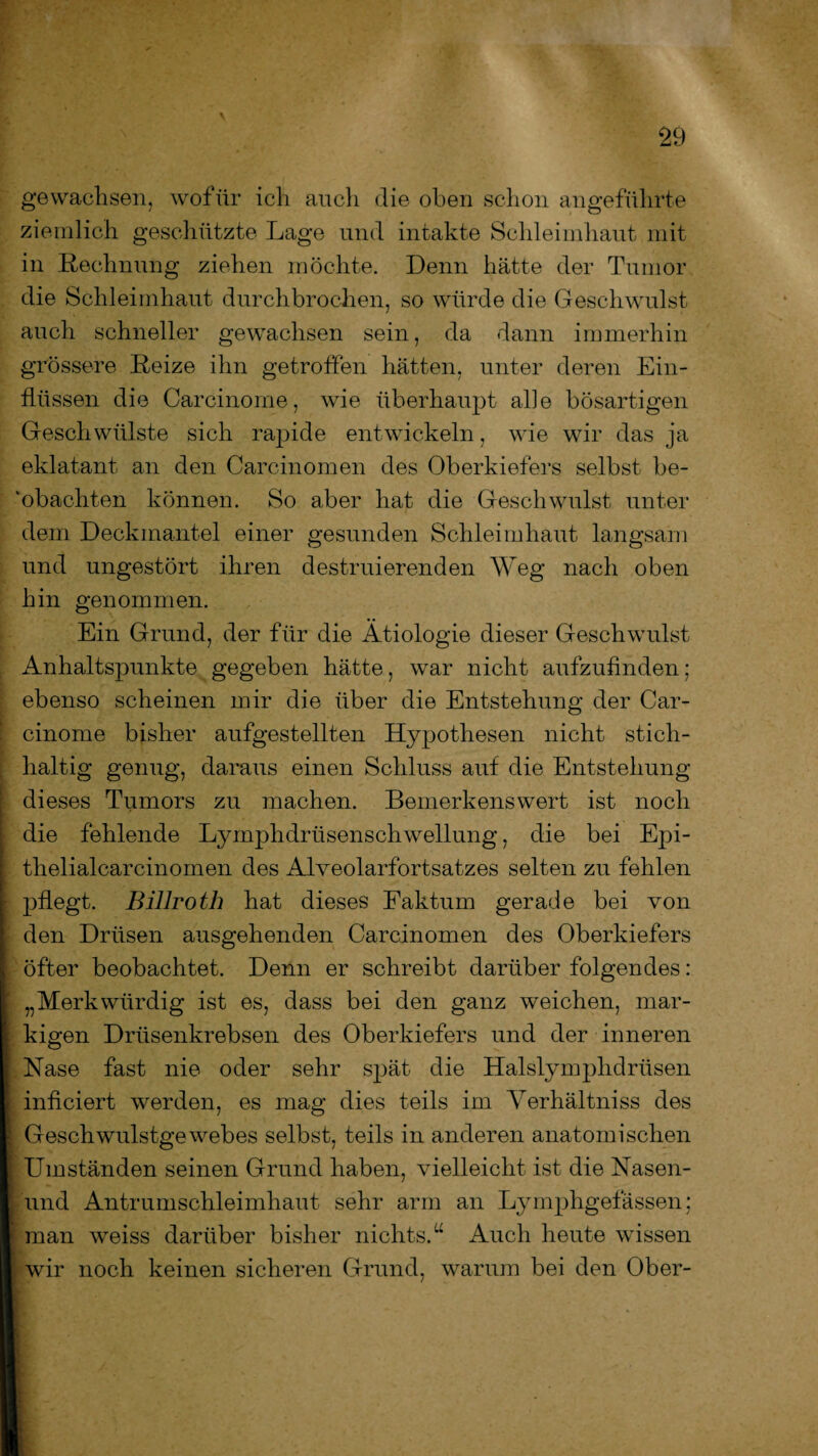 gewachsen, wofür ich auch die oben schon angeführte ziemlich geschützte Lage und intakte Schleimhaut mit in Rechnung ziehen möchte. Denn hätte der Tumor die Schleimhaut durchbrochen, so würde die Geschwulst auch schneller gewachsen sein, da dann immerhin grössere Reize ihn getroffen hätten, unter deren Ein¬ flüssen die Carcinome, wie überhaupt alle bösartigen Geschwülste sich rapide entwickeln, wie wir das ja eklatant an den Carcinomen des Oberkiefers selbst be¬ obachten können. So aber hat die Geschwulst unter dem Deckmantel einer gesunden Schleimhaut langsam und ungestört ihren destruierenden Weg nach oben hin genommen. Ein Grund, der für die Ätiologie dieser Geschwulst Anhaltspunkte gegeben hätte, war nicht aufzufinden; ebenso scheinen mir die über die Entstehung der Car¬ cinome bisher aufgestellten Hypothesen nicht stich¬ haltig genug, daraus einen Schluss auf die Entstehung dieses Tumors zu machen. Bemerkenswert ist noch die fehlende Lymphdrtisenschwellung, die bei Epi- thelialcarcinomen des Alveolarfortsatzes selten zu fehlen pflegt. Billroth hat dieses Faktum gerade bei von den Drüsen ausgehenden Carcinomen des Oberkiefers öfter beobachtet. Denn er schreibt darüber folgendes: „Merkwürdig ist es, dass bei den ganz weichen, mar¬ kigen Drüsenkrebsen des Oberkiefers und der inneren Nase fast nie oder sehr spät die Halslymphdrüsen inficiert werden, es mag dies teils im Yerhältniss des Geschwulstgewebes selbst, teils in anderen anatomischen Umständen seinen Grund haben, vielleicht ist die Nasen- und Antrumschleimhaut sehr arm an Lymphgefässen; man weiss darüber bisher nichts.u Auch heute wissen wir noch keinen sicheren Grund, warum bei den Ober-