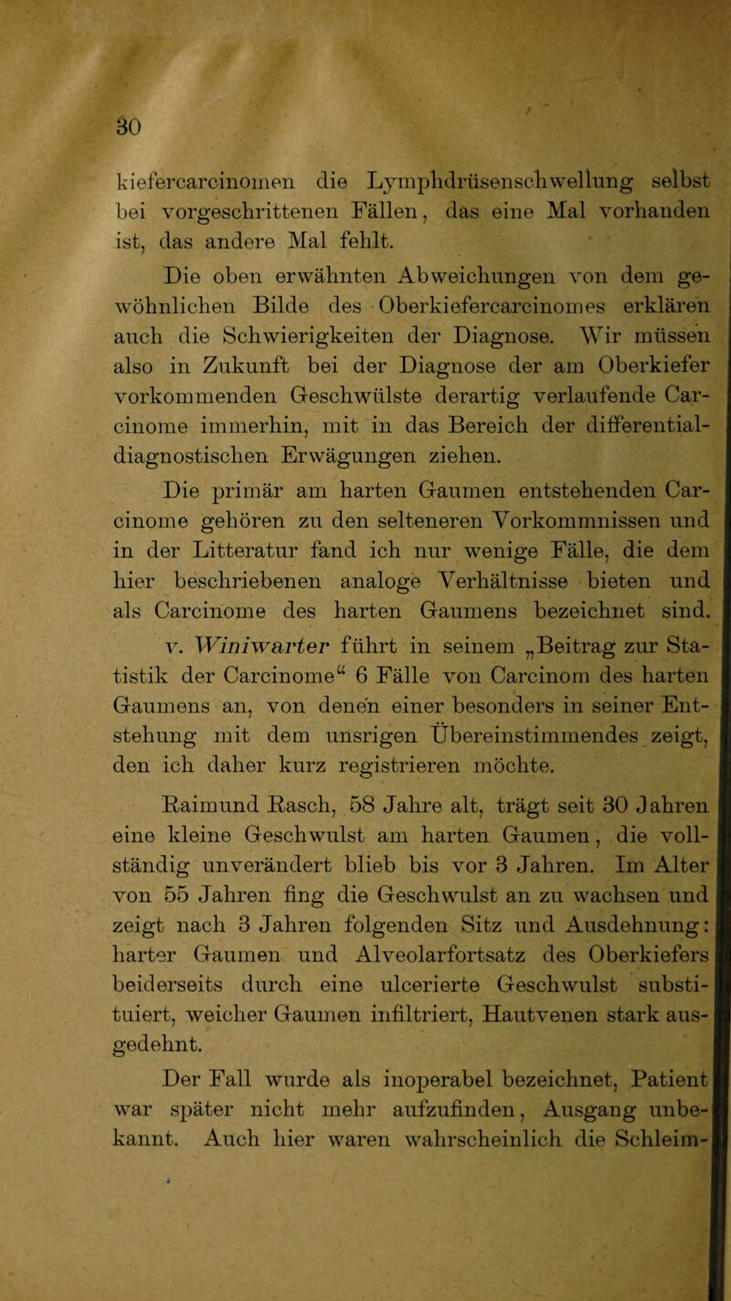 BO kiefercarcinoinen die Dymplidrüsensch wellung selbst bei vorgeschrittenen Fällen, das eine Mal vorhanden ist, das andere Mal fehlt. Die oben erwähnten Abweichungen von dem ge¬ wöhnlichen Bilde des Oberkiefercarcinomes erklären auch die Schwierigkeiten der Diagnose. Wir müssen also in Zukunft bei der Diagnose der am Oberkiefer vorkommenden Geschwülste derartig verlaufende Car- cinome immerhin, mit in das Bereich der differential- diagnostischen Erwägungen ziehen. Die primär am harten Gaumen entstehenden Car- cinome gehören zu den selteneren Vorkommnissen und in der Litteratur fand ich nur wenige Fälle, die dem hier beschriebenen analoge Verhältnisse bieten und als Carcinome des harten Gaumens bezeichnet sind. v. Winiwarter führt in seinem „Beitrag zur Sta¬ tistik der Carcinome“ 6 Fälle von Carcinom des harten Gaumens an, von denen einer besonders in seiner Ent¬ stehung mit dem unsrigen Übereinstimmendes zeigt, den ich daher kurz registrieren möchte. Baimund Basch, 58 Jahre alt, trägt seit 30 Jahren eine kleine Geschwulst am harten Gaumen, die voll¬ ständig unverändert blieb bis vor 3 Jahren. Im Alter von 55 Jahren fing die Geschwulst an zu wachsen und zeigt nach 3 Jahren folgenden Sitz und Ausdehnung: harter Gaumen und Alveolarfortsatz des Oberkiefers beiderseits durch eine ulcerierte Geschwulst substi¬ tuiert, weicher Gaumen infiltriert, Hautvenen stark aus¬ gedehnt. Der Fall wurde als inoperabel bezeichnet, Patient war später nicht mehr aufzufinden, Ausgang unbe¬ kannt. Auch hier waren wahrscheinlich die Schleim-