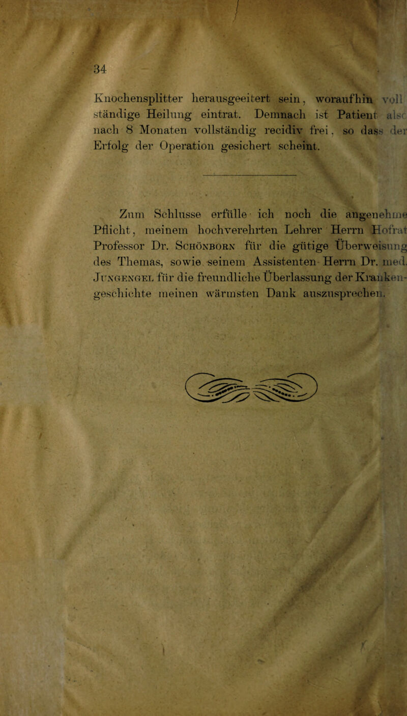 Knochensplitter herausgeeitert sein, woraufhin voll ständige Heilung eintrat. Demnach ist Patient alsc nach 8 Monaten vollständig recidiv frei. so dass der Erfolg der Operation gesichert scheint. Zum Schlüsse erfülle ich noch die angenehme Pflicht, meinem hochverehrten Lehrer Herrn Hofrat / Professor Dr. Schönborn für die gütige Überweisung des Themas, sowie seinem Assistenten Herrn Dr. med. Jitngengel für die freundliche Überlassung der Kranken¬ geschichte meinen wärmsten Dank auszusprechen. -