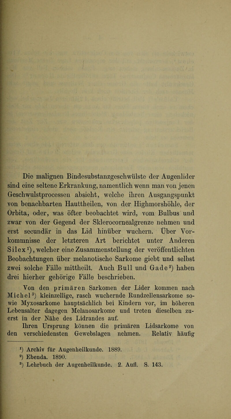 Die malignen Bindesubstanzgeschwülste der Augenlider sind eine seltene Erkrankung, namentlich wenn man von jenen Geschwulstprocesseii absieht, welche ihren Ausgangspunkt von benachbarten Hauttheilen, von der Highmorshöhle, der Orbita, oder, was öfter beobachtet wird, vom Bulbus und zwar von der Gegend der Sklerocornealgrenze nehmen und erst secundär in das Lid hinüber wuchern. Über Vor¬ kommnisse der letzteren Art berichtet unter Anderen Silex Ü 5 welcher eine Zusammenstellung der veröffentlichten Beobachtungen über melanotische Sarkome giebt und selbst zwei solche Fälle mittheilt. Auch Bull und Gade^) haben drei hierher gehörige Fälle beschrieben. Von den primären Sarkomen der Lider kommen nach Michel^) kleinzellige, rasch wuchernde Rundzellensarkome so¬ wie Myxosarkome hauptsächlich bei Kindern vor, im höheren Lebensalter dagegen Melanosarkome und treten dieselben zu¬ erst in der Nähe des Lidrandes auf. Ihren Ursprung können die primären Lidsarkome von den verschiedensten Gewebslagen nehmen. Relativ häufig Archiv für Augenheilkunde. 1889. Ebenda. 1890. Lehrbuch der Augenheilkunde. 2. Aufl. S. 143.