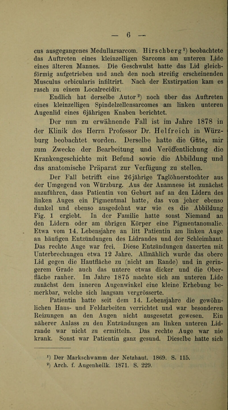 cus ausgegaiigenes Medullarsarcom. Hirschberg') beobachtete das Auftreten eines kleinzelligen Sarcoms am unteren Lide eines älteren Mannes. Die Geschwulst hatte das Lid gleich¬ förmig aufgetrieben und auch den noch streifig erscheinenden Musculus orbicularis infiltrirt. Nach der Exstirpation kam es rasch zu einem Localrecidiv. Endlich hat derselbe Autor noch über das Auftreten eines kleinzelligen Spindelzellensarcomes am linken unteren Augenlid eines 6jährigen Knaben berichtet. Der nun zu erwähnende Fall ist im Jahre 1878 in der Klinik des Herrn Professor Dr. Helfreich in Würz¬ burg beobachtet worden. Derselbe batte die Güte, mir zum Zwecke d.er Bearbeitung und Veröffentlichung die Krankengeschichte mit Befund sowie die Abbildung und das anatomische Präparat zur Verfügung zu stellen. Der Fall betrifft eine 26jährige Taglöhnerstochter aus der Umgegend von Würzburg. Aus der Anamnese ist zunächst anzuführen, dass Patientin von Gehurt auf an den Lidern des linken Auges ein Pigmentmal hatte, das von jeher ebenso dunkel und ebenso ausgedehnt war wie es die Abbildung Fig. 1 ergiebt. In der Familie hatte sonst Niemand an den Lidern oder am übrigen Körper eine Pigmentanomalie. Etwa vom 14. Lebensjahre an litt Patientin am linken Auge an häufigen Entzündungen des Lidrandes und der Schleimhaut. Das rechte Auge war frei. Diese Entzündungen dauerten mit Unterbrechungen etwa 12 Jahre. Allmählich wurde das obere Lid gegen die Hautfläche zu (nicht am Rande) und in gerin¬ gerem Grade auch das untere etwas dicker und die Ober¬ fläche rauher. Im Jahre 1875 machte sich am unteren Lide zunächst dem inneren Augenwinkel eine kleine Erhebung be¬ merkbar, welche sich langsam vergrösserte. Patientin hatte seit dem 14. Lebensjahre die gewöhn¬ lichen Haus- und Feldarbeiten verrichtet und war besonderen Reizungen an den Augen nicht ausgesetzt gewesen. Ein näherer Anlass zu den Entzündungen am linken unteren Lid¬ rande war nicht zu ermitteln. Das rechte Auge war nie krank. Sonst war Patientin ganz gesund. Dieselbe hatte sich 0 Der Markschwamm der Netzhaut. 1869. S. 115. 2) Arch. f. Augenheilk. 1871. S. 229.