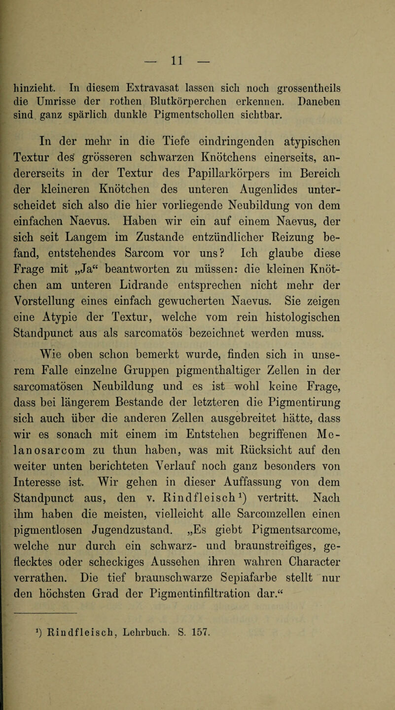 hinzieht. In diesem Extravasat lassen sich noch grossentheils die Umrisse der rothen Blutkörperchen erkennen. Daneben sind ganz spärlich dunkle Pigmentschollen sichtbar. In der mehr in die Tiefe eindringenden atypischen Textur des grösseren schwarzen Knötchens einerseits, an¬ dererseits in der Textur des Papillarkörpers im Bereich der kleineren Knötchen des unteren Augenlides unter¬ scheidet sich also die hier vorliegende Neubildung von dem einfachen Naevus. Haben wir ein auf einem Naevus, der sich seit Langem im Zustande entzündlicher Reizung be¬ fand, entstehendes Sarcom vor uns? Ich glaube diese Frage mit „Ja“ beantworten zu müssen: die kleinen Knöt¬ chen am unteren Lidrande entsprechen nicht mehr der Vorstellung eines einfach gewucherten Naevus. Sie zeigen eine Atypie der Textur, welche vom rein histologischen Standpunct aus als sarcomatös bezeichnet werden muss. Wie oben schon bemerkt wurde, finden sich in unse¬ rem Falle einzelne Gruppen pigmenthaltiger Zellen in der sarcomatösen Neubildung und es ist wohl keine Frage, dass bei längerem Bestände der letzteren die Pigmentirung sich auch über die anderen Zellen ausgebreitet hätte, dass wir es sonach mit einem im Entstehen begriffenen Me- lanosarcom zu thun haben, was mit Rücksicht auf den weiter unten berichteten Verlauf noch ganz besonders von Interesse ist. Wir gehen in dieser Auffassung von dem Standpunct aus, den v. Rindfleisch^) vertritt. Nach ihm haben die meisten, vielleicht alle Sarcomzellen einen pigmentlosen Jugendzustand. „Es giebt Pigmentsarcome, welche nur durch ein schwarz- und hraunstreifiges, ge¬ flecktes oder scheckiges Aussehen ihren wahren Character verrathen. Die tief braunschwarze Sepiafarhe stellt nur den höchsten Grad der Pigmentinfiltration dar.“ Rindfleisch, Lehrbuch. S. 157.