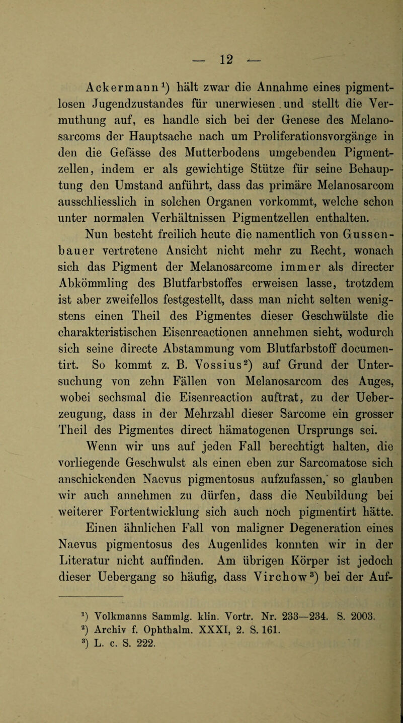 Ackermann^) hält zwar die Annahme eines pigment¬ losen Jugendzustandes für unerwiesen , und stellt die Ver- muthung auf, es handle sich bei der Genese des Melano- sarcoms der Hauptsache nach um ProliferationsVorgänge in den die Gefässe des Mutterbodens umgebenden Pigment¬ zellen, indem er als gewichtige Stütze für seine Behaup¬ tung den Umstand anführt, dass das primäre Melanosarcom ausschliesslich in solchen Organen vorkommt, welche schon i unter normalen Verhältnissen Pigmentzellen enthalten. Nun besteht freilich heute die namentlich von Gussen- bauer vertretene Ansicht nicht mehr zu Recht, wonach sich das Pigment der Melanosarcome immer als directer Abkömmling des Blutfarbstoffes erweisen lasse, trotzdem ist aber zweifellos festgestellt, dass man nicht selten wenig¬ stens einen Theil des Pigmentes dieser Geschwülste die charakteristischen Eisenreactionen annehmen sieht, wodurch sich seine directe Abstammung vom Blutfarbstoff documen- tirt. So kommt z. B. Vossius^) auf Grund der Unter¬ suchung von zehn Fällen von Melanosarcom des Auges, wobei sechsmal die Eisenreaction auftrat, zu der Ueber- zeugung, dass in der Mehrzahl dieser Sarcome ein grosser Theil des Pigmentes direct hämatogenen Ursprungs sei. Wenn wir uns auf jeden Fall berechtigt halten, die vorliegende Geschwulst als einen eben zur Sarcomatose sich anschickenden Naevus pigmentosus aufzufassen,' so glauben wir auch annehmen zu dürfen, dass die Neubildung bei weiterer Fortentwicklung sich auch noch pigmentirt hätte. Einen ähnlichen Fall von maligner Degeneration eines Naevus pigmentosus des Augenlides konnten wir in der Literatur nicht auffinden. Am übrigen Körper ist jedoch dieser Uebergang so häufig, dass Virchow®) bei der Auf- Volkmanns Sammlg. klin. Vortr. Nr. 233—234. S, 2003. Archiv f. Ophthalm. XXXI, 2. S. 161. 3) L. c. S. 222.