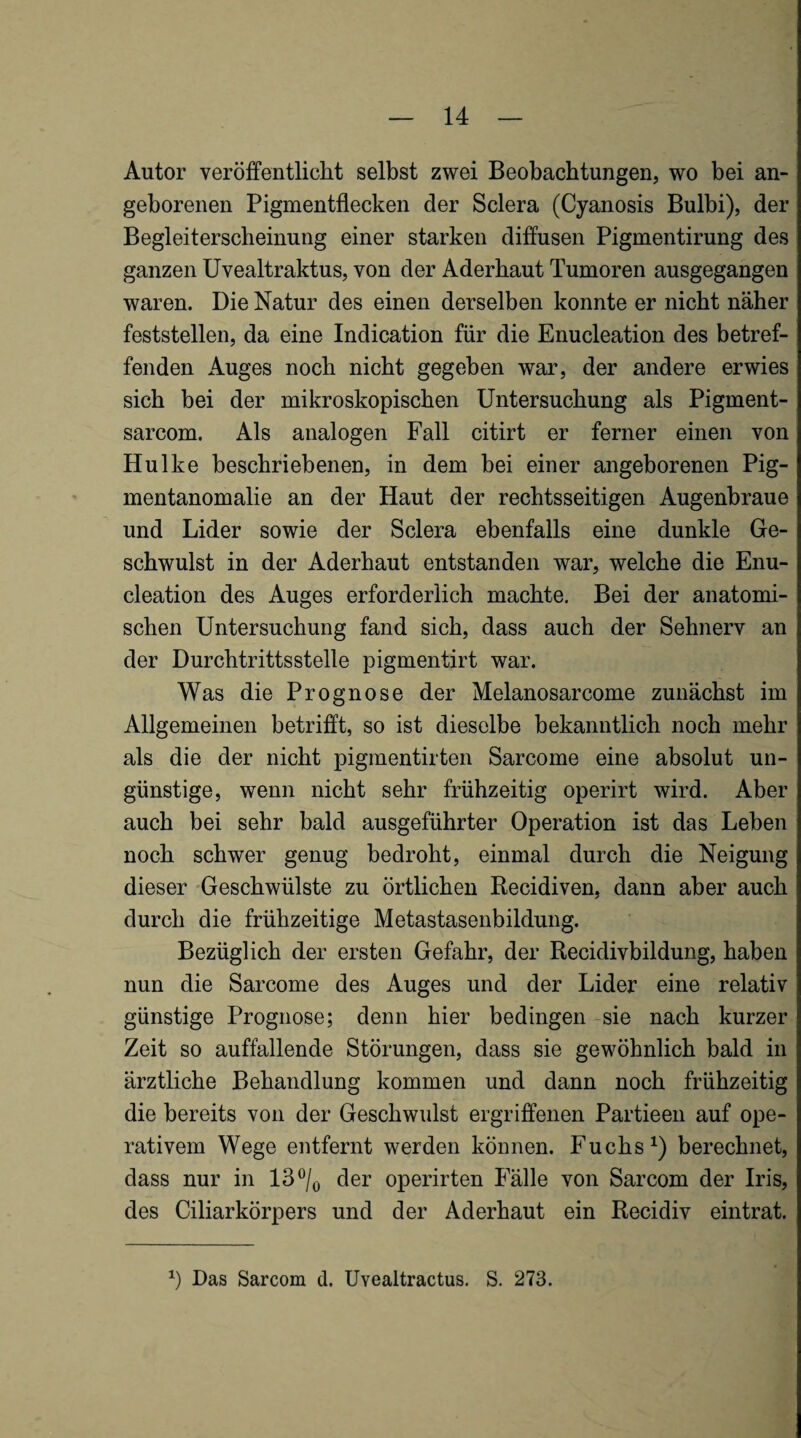 Autor veröffentlicht selbst zwei Beobachtungen, wo bei an¬ geborenen Pigmentflecken der Sclera (Cyanosis Bulbi), der Begleiterscheinung einer starken diffusen Pigmentirung des ganzen üvealtraktus, von der Aderhaut Tumoren ausgegangen waren. Die Natur des einen derselben konnte er nicht näher feststellen, da eine Indication für die Enucleation des betref¬ fenden Auges noch nicht gegeben war, der andere erwies sich bei der mikroskopischen Untersuchung als Pigment- sarcom. Als analogen Fall citirt er ferner einen von Hulke beschriebenen, in dem bei einer angeborenen Pig¬ mentanomalie an der Haut der rechtsseitigen Augenbraue und Lider sowie der Sclera ebenfalls eine dunkle Ge¬ schwulst in der Aderhaut entstanden war, welche die Enu¬ cleation des Auges erforderlich machte. Bei der anatomi¬ schen Untersuchung fand sich, dass auch der Sehnerv an der Durchtrittsstelle pigmentirt war. Was die Prognose der Melanosarcome zunächst im Allgemeinen betrifft, so ist dieselbe bekanntlich noch mehr als die der nicht pigmentirten Sarcome eine absolut un¬ günstige, wenn nicht sehr frühzeitig operirt wird. Aber auch bei sehr bald ausgeführter Operation ist das Leben noch schwer genug bedroht, einmal durch die Neigung dieser Geschwülste zu örtlichen Kecidiven, dann aber auch durch die frühzeitige Metastasenbildung. Bezüglich der ersten Gefahr, der Recidivbildung, haben nun die Sarcome des Auges und der Lider eine relativ günstige Prognose; denn hier bedingen sie nach kurzer Zeit so auffallende Störungen, dass sie gewöhnlich bald in ärztliche Behandlung kommen und dann noch frühzeitig die bereits von der Geschwulst ergriffenen Partieen auf ope¬ rativem Wege entfernt werden können. Fuchs berechnet, dass nur in 13®/o der operirten Fälle von Sarcom der Iris, des Ciliarkörpers und der Aderhaut ein Recidiv eintrat. Das Sarcom d. Uvealtractus. S. 273.