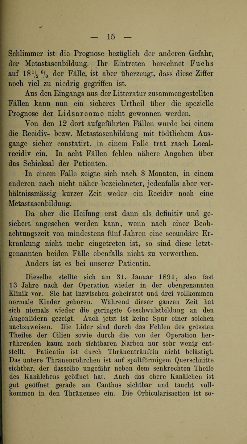 ! 1 I k ! I ! i c Schlimmer ist die Prognose bezüglich der anderen Gefahr, der Metastasenbildung. Ihr Eintreten berechnet Fuchs auf 18^/2 ®/o der Fälle, ist aber überzeugt, dass diese Ziffer noch viel zu niedrig gegriffen ist. Aus den Eingangs aus der Litteratur zusammengestellten Fällen kann nun ein sicheres Urtheil über die spezielle Prognose der Lidsarcome nicht gewonnen werden. Von den 12 dort aufgeführten Fällen wurde bei einem die Recidiv- bezw. Metastasenbildung mit tödtlichem Aus¬ gange sicher constatirt, in einem Falle trat rasch Local- recidiv ein. In acht Fällen fehlen nähere Angaben über das Schicksal der Patienten. In einem Falle zeigte sich nach 8 Monaten, in einem anderen nach nicht näher bezeichneter, jedenfalls aber ver- hältnissmässig kurzer Zeit weder ein Recidiv noch eine Metastasenbildung. Da aber die Heilung erst dann als definitiv und ge¬ sichert angesehen werden kann, wenn nach einer Beob¬ achtungszeit von mindestens fünf Jahren eine secundäre Er¬ krankung nicht mehr eingetreten ist, so sind diese letzt¬ genannten beiden Fälle ebenfalls nicht zu verwerthen. Anders ist es bei unserer Patientin. Dieselbe stellte sich am 31. Januar 1891, also fast 13 Jahre nach der Operation wieder in der obengenannten Klinik vor. Sie hat inzwischen geheiratet und drei vollkommen normale Kinder geboren. Während dieser ganzen Zeit hat sich niemals wieder die geringste Geschwulstbildung an den Augenlidern gezeigt. Auch jetzt ist keine Spur einer solchen nachzuweisen. Die Lider sind durch das Fehlen des grössten Theiles der Cilien sowie durch die von der Operation her¬ rührenden kaum noch sichtbaren Narben nur sehr wenig ent¬ stellt. Patientin ist durch Thränenträufeln nicht belästigt. Das untere Thränenröhrchen ist auf spaltförmigem Querschnitte sichtbar, der dasselbe ungefähr neben dem senkrechten Theile des Kanälchens geöffnet hat. Auch das obere Kanälchen ist gut geöffnet gerade am Canthus sichtbar und taucht voll¬ kommen in den Thränensee ein. Die Orbicularisaction ist so-