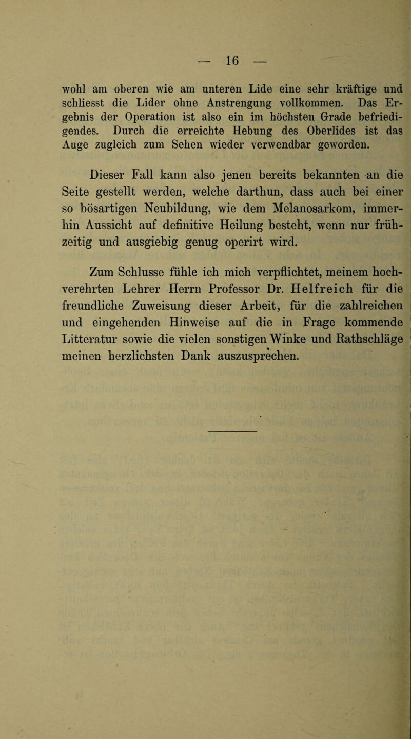 wohl am oberen wie am unteren Lide eine sehr kräftige und schliesst die Lider ohne Anstrengung vollkommen. Das Er¬ gebnis der Operation ist also ein im höchsten Grade befriedi¬ gendes. Durch die erreichte Hebung des Oberlides ist das Auge zugleich zum Sehen wieder verwendbar geworden. Dieser Fall kann also jenen bereits bekannten an die Seite gestellt werden, welche darthun, dass auch bei einer so bösartigen Neubildung, wie dem Melanosarkom, immer¬ hin Aussicht auf definitive Heilung besteht, wenn nur früh¬ zeitig und ausgiebig genug operirt wird. Zum Schlüsse fühle ich mich verpflichtet, meinem hoch¬ verehrten Lehrer Herrn Professor Dr. Helfreich für die freundliche Zuweisung dieser Arbeit, für die zahlreichen und eingehenden Hinweise auf die in Frage kommende Litteratur sowie die vielen sonstigen Winke und Rathschläge meinen herzlichsten Dank auszusprechen.