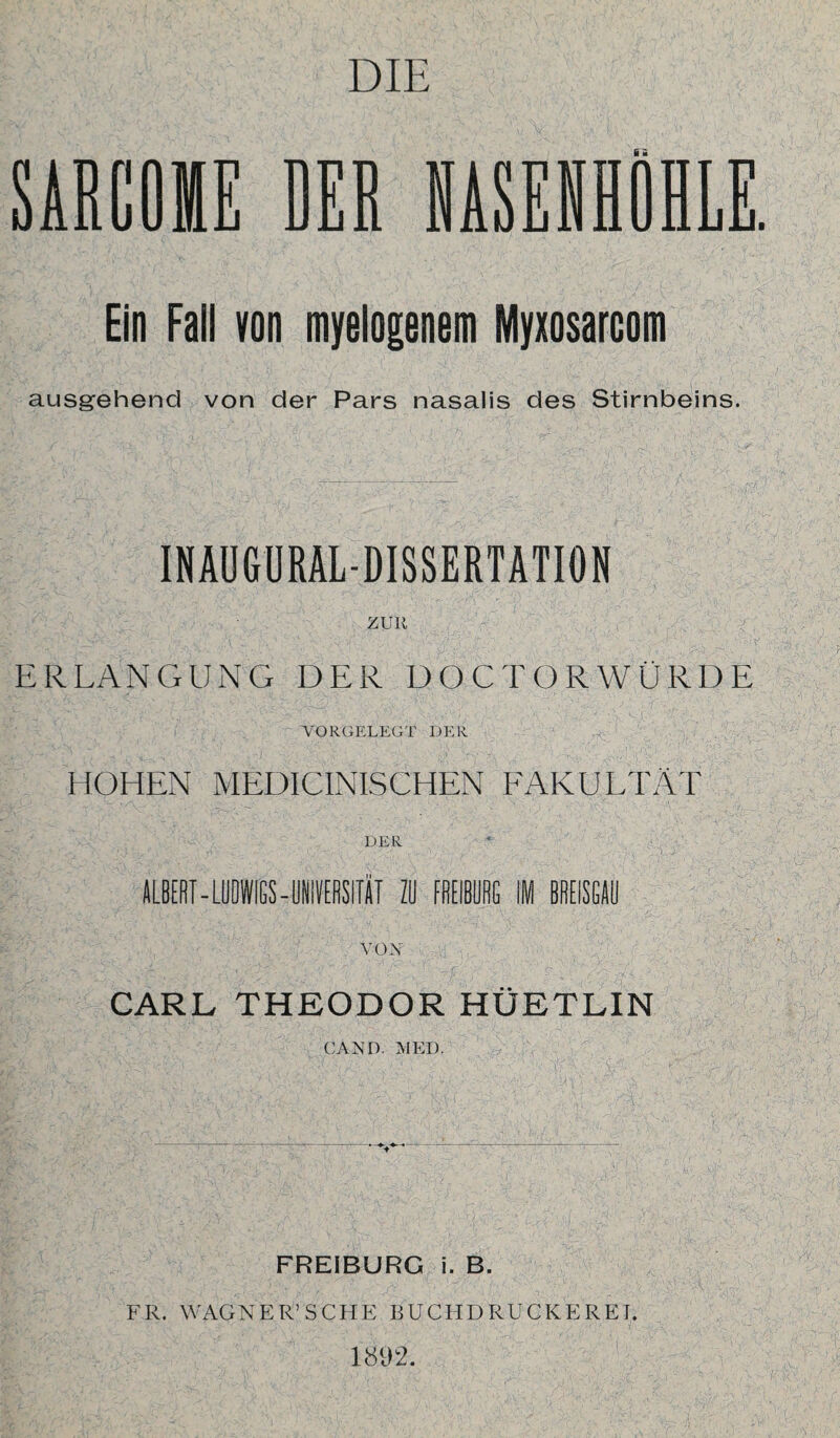 SARCOIE DER Ein Fall von myelogenem Myxosarcom ausgehend von der Pars nasalis des Stirnbeins. INAUGURALDISSERTATION ZUR ERLANGUNG DER DOCTORWÜRDE VORGELEGT DER HOHEN MEDICINISCHEN FAKULTÄT DER ALBERT - LUDWIGS- UNIVERSITÄT ZU FREIBUHG IM BREISGAU VOX CARL THEODOR HÜETLIN CAND. MED. FREIBURG i. B. FR. WAGNER’ SCHE BUCH DRUCKE RET. 1802.