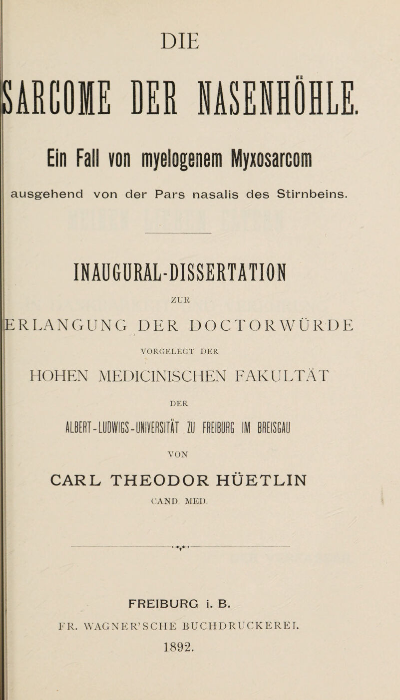 SARCOIE DER NASENHOHL Ein Fall von myelogenem Myxosarcom ausgehend von der Pars nasalis des Stirnbeins. INAUGURAL-DISSERTATION ERLANGUNG DER DOCTORWÜRDE VORGELEGT DER HOHEN MEDICINISCHEN FAKULTÄT DER ALBERT - LUDWIGS - UNIVERSITÄT 20 FfiEIBÜflG IM BREISGAU VON CARL THEODOR HÜETLIN GAND MED. r FREIBURG i. B. FR. WAGNER’SCHE BUCHDRUCKEREI. 1892.