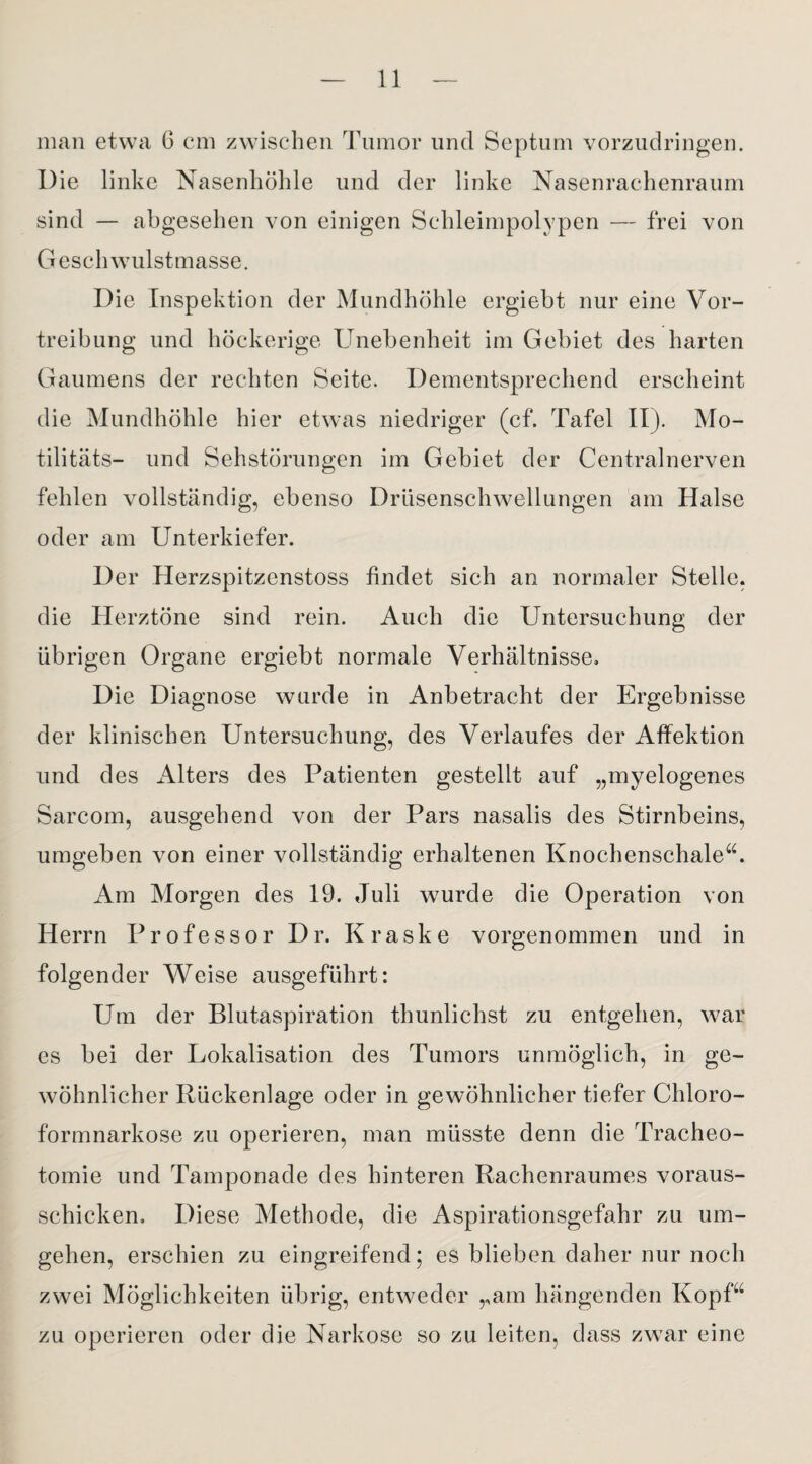 man etwa ö cm zwischen Tumor und Septum vorzudringen. Die linke Nasenhöhle und der linke Nasenrachenraum sind — abgesehen von einigen Schleimpolypen — frei von G esch wulstmasse. Die Inspektion der Mundhöhle ergiebt nur eine Vor¬ treibung und höckerige Unebenheit im Gebiet des harten Gaumens der rechten Seite. Dementsprechend erscheint die Mundhöhle hier etwas niedriger (cf. Tafel II). Mo- tilitäts- und Sehstörungen im Gebiet der Centralnerven fehlen vollständig, ebenso Drüsenschwellungen am Halse oder am Unterkiefer. Der Herzspitzenstoss findet sich an normaler Stelle, die Herztöne sind rein. Auch die Untersuchung der übrigen Organe ergiebt normale Verhältnisse. Die Diagnose wurde in Anbetracht der Ergebnisse der klinischen Untersuchung, des Verlaufes der Affektion und des Alters des Patienten gestellt auf „myelogenes Sarcom, ausgehend von der Pars nasalis des Stirnbeins, umgeben von einer vollständig erhaltenen Knochenschale“. Am Morgen des 19. Juli wurde die Operation von Herrn Professor Dr. Kraske vorgenommen und in folgender Weise ausgeführt: Um der Blutaspiration thunlichst zu entgehen, war es bei der Lokalisation des Tumors unmöglich, in ge¬ wöhnlicher Rückenlage oder in gewöhnlicher tiefer Chloro¬ formnarkose zu operieren, man müsste denn die Tracheo¬ tomie und Tamponade des hinteren Rachenraumes voraus- schicken. Diese Methode, die Aspirationsgefahr zu um¬ gehen, erschien zu eingreifend; es blieben daher nur noch zwei Möglichkeiten übrig, entweder „am hängenden Kopf“ zu operieren oder die Narkose so zu leiten, dass zwar eine