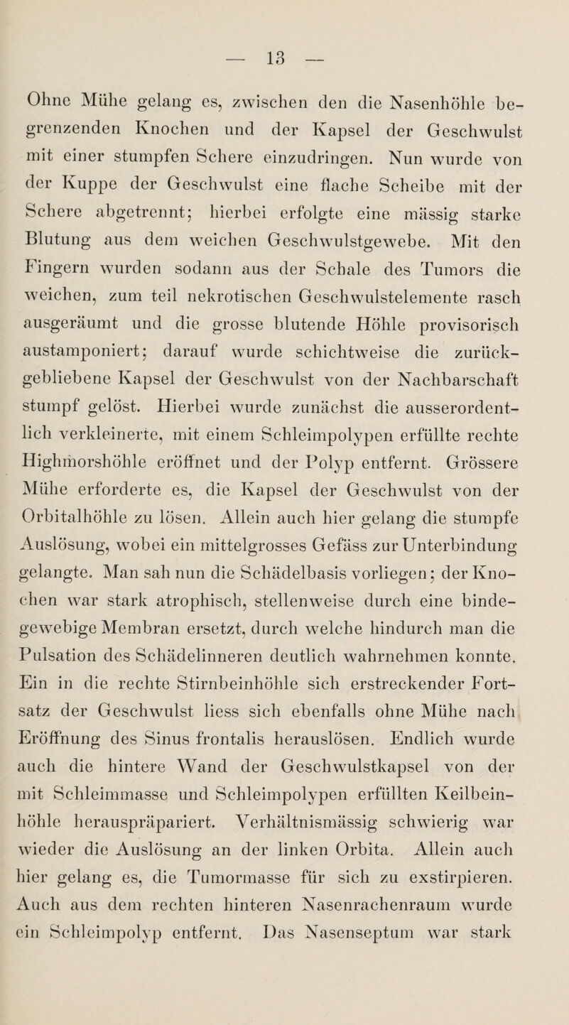 Ohne Mühe gelang es, zwischen den die Nasenhöhle be¬ grenzenden Knochen und der Kapsel der Geschwulst mit einer stumpfen Schere einzudringen. Nun wurde von der Kuppe der Geschwulst eine flache Scheibe mit der Schere abgetrennt; hierbei erfolgte eine massig starke Blutung aus dem weichen Geschwulstgewebe. Mit den Fingern wurden sodann aus der Schale des Tumors die weichen, zum teil nekrotischen Geschwulstelemente rasch ausgeräumt und die grosse blutende Höhle provisorisch austamponiert; darauf wurde schichtweise die zurück¬ gebliebene Kapsel der Geschwulst von der Nachbarschaft stumpf gelöst. Hierbei wurde zunächst die ausserordent¬ lich verkleinerte, mit einem Schleimpolypen erfüllte rechte Highmorshöhle eröffnet und der Polyp entfernt. Grössere Mühe erforderte es, die Kapsel der Geschwulst von der Orbitalhöhle zu lösen. Allein auch hier gelang die stumpfe Auslösung, wobei ein mittelgrosses Gefäss zur Unterbindung gelangte. Man sah nun die Schädelbasis vorliegen; der Kno¬ chen war stark atrophisch, stellenweise durch eine binde¬ gewebige Membran ersetzt, durch welche hindurch man die Pulsation des Schädelinneren deutlich wahrnehmen konnte. Ein in die rechte Stirnbeinhöhle sich erstreckender Fort¬ satz der Geschwulst Hess sich ebenfalls ohne Mühe nach Eröffnung des Sinus frontalis herauslösen. Endlich wurde auch die hintere Wand der Geschwulstkapsel von der mit Schleimmasse und Schleimpolypen erfüllten Keilbein¬ höhle herauspräpariert. Verhältnismässig schwierig war wieder die Auslösung an der linken Orbita. Allein auch hier gelang es, die Tumormasse für sich zu exstirpieren. Auch aus dem rechten hinteren Nasenrachenraum wurde ein Schleimpolyp entfernt. Das Nasenseptum war stark