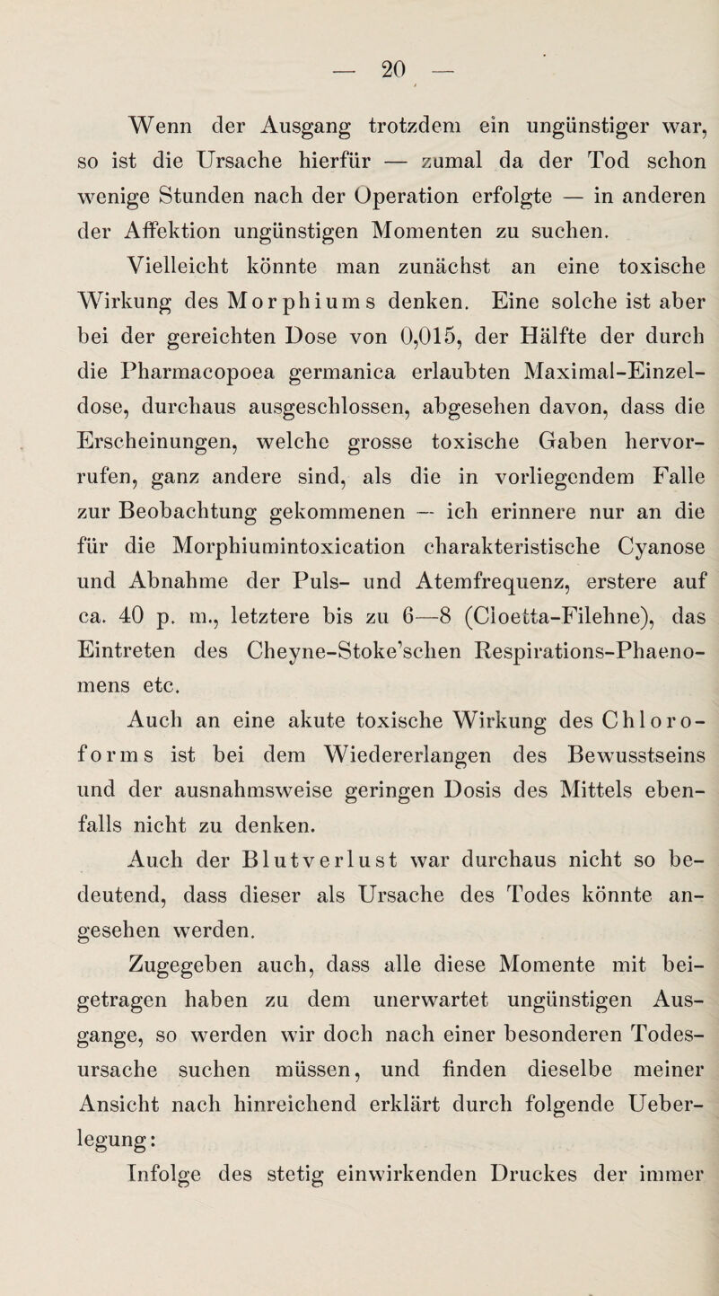 Wenn der Ausgang trotzdem ein ungünstiger war, so ist die Ursache hierfür — zumal da der Tod schon wenige Stunden nach der Operation erfolgte — in anderen der Atfektion ungünstigen Momenten zu suchen. Vielleicht könnte man zunächst an eine toxische Wirkung des Morphiums denken. Eine solche ist aber bei der gereichten Dose von 0,015, der Hälfte der durch die Pharmacopoea germanica erlaubten Maximal-Einzel¬ dose, durchaus ausgeschlossen, abgesehen davon, dass die Erscheinungen, welche grosse toxische Gaben hervor- rufen, ganz andere sind, als die in vorliegendem Falle zur Beobachtung gekommenen — ich erinnere nur an die für die Morphiumintoxication charakteristische Cyanose und Abnahme der Puls- und Atemfrequenz, erstere auf ca. 40 p. m., letztere bis zu 6—8 (Cioetta-Filehne), das Eintreten des Cheyne-Stoke’schen Respirations-Phaeno- mens etc. Auch an eine akute toxische Wirkung des Chloro¬ forms ist bei dem Wiedererlangen des Bewusstseins und der ausnahmsweise geringen Dosis des Mittels eben¬ falls nicht zu denken. Auch der Blutverlust war durchaus nicht so be¬ deutend, dass dieser als Ursache des Todes könnte an¬ gesehen werden. Zugegeben auch, dass alle diese Momente mit bei¬ getragen haben zu dem unerwartet ungünstigen Aus¬ gange, so werden wir doch nach einer besonderen Todes¬ ursache suchen müssen, und finden dieselbe meiner Ansicht nach hinreichend erklärt durch folgende Ueber- Infolge des stetig einwirkenden Druckes der immer