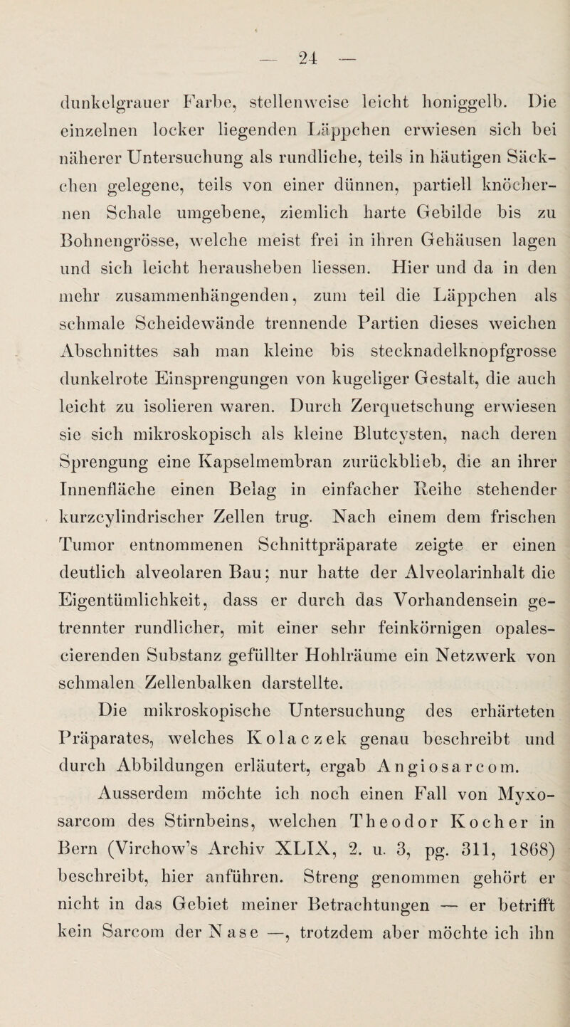 dunkelgrauer Farbe, stellenweise leicht honiggelb. Die einzelnen locker liegenden Läppchen erwiesen sich bei näherer Untersuchung als rundliche, teils in häutigen Säck¬ chen gelegene, teils von einer dünnen, partiell knöcher¬ nen Schale umgebene, ziemlich harte Gebilde bis zu Bohnengrösse, welche meist frei in ihren Gehäusen lagen und sich leicht herausheben Hessen. Hier und da in den mehr zusammenhängenden, zum teil die Läppchen als schmale Scheidewände trennende Partien dieses weichen Abschnittes sah man kleine bis stecknadelknopfgrosse dunkelrote Einsprengungen von kugeliger Gestalt, die auch leicht zu isolieren waren. Durch Zerquetschung erwiesen sie sich mikroskopisch als kleine Blutcysten, nach deren Sprengung eine Kapselmembran zurückblieb, die an ihrer Innenfläche einen Belag in einfacher Leihe stehender kurzcylindrischer Zellen trug. Nach einem dem frischen Tumor entnommenen Schnittpräparate zeigte er einen deutlich alveolaren Bau; nur hatte der Alveolarinhalt die Eigentümlichkeit, dass er durch das Vorhandensein ge¬ trennter rundlicher, mit einer sehr feinkörnigen opales- cierenden Substanz gefüllter Hohlräume ein Netzwerk von schmalen Zellenbalken darstellte. Die mikroskopische Untersuchung des erhärteten Präparates, welches Kolaczek genau beschreibt und durch Abbildungen erläutert, ergab Angiosarcom. Ausserdem möchte ich noch einen Fall von Myxo- sarcom des Stirnbeins, welchen Theodor Kocher in Bern (Virchow’s Archiv XLIX, 2. u. 3, pg. 311, 1868) beschreibt, hier anführen. Streng genommen gehört er nicht in das Gebiet meiner Betrachtungen — er betrifft kein Sarcom der Nase —, trotzdem aber möchte ich ihn