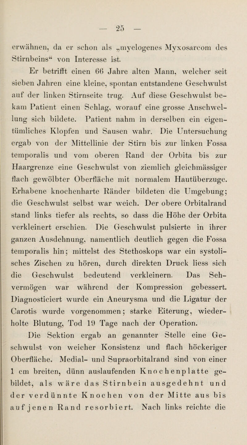 erwähnen, da er schon als „myelogenes Myxosarcom des Stirnbeins“ von Interesse ist. Er betrifft einen 66 Jahre alten Mann, welcher seit sieben Jahren eine kleine, spontan entstandene Geschwulst auf der linken Stirnseite trug. Auf diese Geschwulst be¬ kam Patient einen Schlag, worauf eine grosse Anschwel¬ lung sich bildete. Patient nahm in derselben ein eigen¬ tümliches Klopfen und Sausen wahr. Die Untersuchung ergab von der Mittellinie der Stirn bis zur linken Fossa temporalis und vom oberen Rand der Orbita bis zur Haargrenze eine Geschwulst von ziemlich gleichmässiger flach gewölbter Oberfläche mit normalem Hautuberzuge. Erhabene knochenharte Ränder bildeten die Umgebung; die Geschwulst selbst war weich. Der obere Orbitalrand stand links tiefer als rechts, so dass die Höhe der Orbita verkleinert erschien. Die Geschwulst pulsierte in ihrer ganzen Ausdehnung, namentlich deutlich gegen die Fossa temporalis hin; mittelst des Stethoskops war ein systoli¬ sches Zischen zu hören, durch direkten Druck liess sich die Geschwulst bedeutend verkleinern. Das Seh¬ vermögen wrar während der Kompression gebessert. Diagnosticiert wurde ein Aneurysma und die Ligatur der Carotis wurde vorgenommen; starke Eiterung, wieder¬ holte Blutung, Tod 19 Tage nach der Operation. Die Sektion ergab an genannter Stelle eine Ge¬ schwulst von weicher Konsistenz und flach höckeriger Oberfläche, Medial- und Supraorbitalrand sind von einer 1 cm breiten, dünn auslaufenden Knochenplatte ge¬ bildet, als wäre das Stirnbein ausgedehnt und der verdünnte Knochen von der Mitte aus bis auf jenen Rand resorbiert. Nach links reichte die