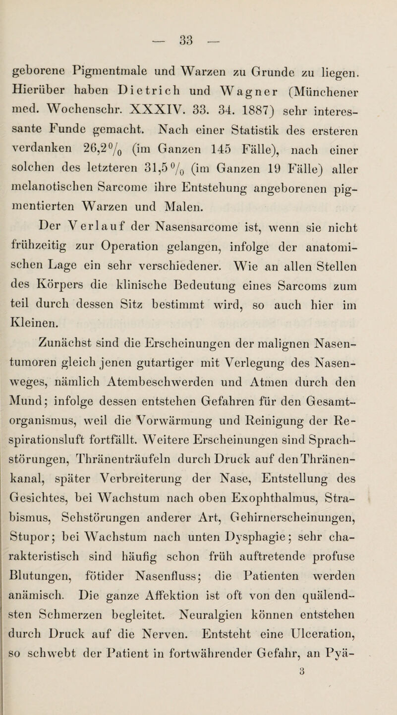 geborene Pigmentmale und Warzen zu Grunde zu liegen. Hierüber haben Dietrich und Wagner (Münchener med. Wochenschr. XXXIV. 33. 34. 1887) sehr interes¬ sante Funde gemacht. Nach einer Statistik des ersteren verdanken 26,2% (im Ganzen 145 Fälle), nach einer solchen des letzteren 31,5 % (im Ganzen 19 Fälle) aller melanotischen Sarcome ihre Entstehung angeborenen pig¬ mentierten Warzen und Malen. Der Verlauf der Nasensarcome ist, wenn sie nicht frühzeitig zur Operation gelangen, infolge der anatomi¬ schen Lage ein sehr verschiedener. Wie an allen Stellen des Körpers die klinische Bedeutung eines Sarcoms zum teil durch dessen Sitz bestimmt wird, so auch hier im Kleinen. Zunächst sind die Erscheinungen der malignen Nasen¬ tumoren gleich jenen gutartiger mit Verlegung des Nasen¬ weges, nämlich Atembeschwerden und Atmen durch den Mund; infolge dessen entstehen Gefahren für den Gesamt¬ organismus, weil die Vorwärmung und Reinigung der Re¬ spirationsluft fortfällt. Weitere Erscheinungen sind Sprach¬ störungen, Thränenträufeln durch Druck auf denThränen- kanal, später Verbreiterung der Nase, Entstellung des Gesichtes, bei Wachstum nach oben Exophthalmus, Stra¬ bismus, Sehstörungen anderer Art, Gehirnerscheinungen, Stupor; bei Wachstum nach unten Dysphagie; sehr cha¬ rakteristisch sind häufig schon früh auftretende profuse Blutungen, fötider Nasenfluss; die Patienten werden anämisch. Die ganze Affektion ist oft von den quälend¬ sten Schmerzen begleitet. Neuralgien können entstehen durch Druck auf die Nerven. Entsteht eine Ulceration, so schwebt der Patient in fortwährender Gefahr, an Pyä- 3