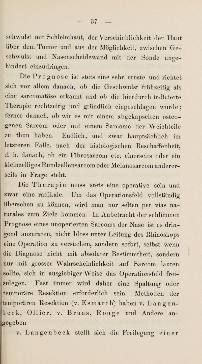 schwulst mit Schleimhaut, der Verschieblichkeit der Haut über dem Tumor und aus der Möglichkeit, zwischen Ge¬ schwulst und Nasenscheidewand mit der Sonde unge¬ hindert einzudringen. Die Prognose ist stets eine sehr ernste und richtet sich vor allem danach, ob die Geschwulst frühzeitig als eine sarcomatöse erkannt und ob die hierdurch indicierte Therapie rechtzeitig und gründlich eingeschlagen wurde ; ferner danach, ob wir es mit einem abgekapselten osteo¬ genen Sarcom oder mit einem Sarcome der Weichteile zu thun haben. Endlich, und zwar hauptsächlich im letzteren Falle, nach der histologischen Beschaffenheit, d. h. danach, ob ein Fibrosarcom etc. einerseits oder ein kleinzelliges Rundzellensarcom oder Melanosarcom anderer¬ seits in Frage steht. Die Therapie muss stets eine operative sein und zwar eine radikale. Um das Operationsfeld vollständig übersehen zu können, wird man nur selten per vias na¬ turales zum Ziele kommen. In Anbetracht der schlimmen Prognose eines unoperierten Sarcoms der Nase ist es drin¬ gend anzuraten, nicht bloss unter Leitung des Rhinoskops eine Operation zu versuchen, sondern sofort, selbst wenn die Diagnose nicht mit absoluter Bestimmtheit, sondern nur mit grosser Wahrscheinlichkeit auf Sarcom lauten sollte, sich in ausgiebigerWeise das Operationsfeld frei¬ zulegen. Fast immer wird daher eine Spaltung oder temporäre Resektion erforderlich sein. Methoden der temporären Resektion (v. Esmarch) haben v. Langen- beck, 0liier, v. Bruns, Rouge und Andere an¬ gegeben. v. Langenbeck stellt sich die Freilegung einer