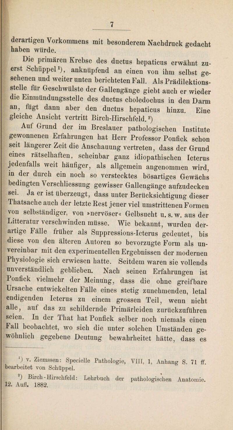 derartigen Vorkommens mit besonderem Nachdruck gedacht haben würde. Die primären Krebse des ductus hepaticus erwähnt zu¬ erst Schüppel1), anknüpfend an einen von ihm selbst ge¬ sehenen und weiter unten berichteten Fall. Als Prädilektions¬ stelle für Geschwülste der Gallengänge giebt auch er wieder die Einmündungsstelle des ductus choledochus in den Darm aiG ^gt dann aber den ductus hepaticus hinzu. Eine gleiche Ansicht vertritt Birch-Hirschfeld.2) Auf Grund der im Breslauer pathologischen Institute gewonnenen Erfahrungen hat Herr Professor Ponfick schon seit längerer Zeit die Anschauung vertreten, dass der Grund eines lätselkaften, scheinbar ganz idiopathischen Icterus jedenfalls weit häufiger, als allgemein angenommen wird, in dei durch ein noch so verstecktes bösartiges Gewächs bedingten Verschliessung gewisser Gallengänge aufzudecken sei. Ja er ist überzeugt, dass unter Berücksichtigung dieser Thatsache auch der letzte Rest jener viel umstrittenen Formen von selbständiger, von »nervöser« Gelbsucht u. s. w. aus der Litteratur verschwinden müsse. Wie bekannt, wurden der¬ artige Fälle früher als Suppressions-Icterus gedeutet, bis diese von den älteren Autoren so bevorzugte Form als un¬ vereinbar mit den experimentellen Ergebnissen der modernen Physiologie sich erwiesen hatte. Seitdem waren sie vollends unverständlich geblieben. Nach seinen Erfahrungen ist Ponfick vielmehr der Meinung, dass die ohne greifbare Ursache entwickelten Fälle eines stetig zunehmenden, letal endigenden Icterus zu einem grossen Teil, wenn nicht alle, auf das zu schildernde Primärleiden zurückzuführen seien. In der Tliat hat Ponfick selber noch niemals einen Fall beobachtet, wo sich die unter solchen Umständen ge¬ wöhnlich gegebene Deutung bewahrheitet hätte, dass es v. Ziemssen: Specielle Pathologie, VIII, 1, Anhang S. 71 ff. bearbeitet von Schüppel. ) Birch-Hirschfeld: Lehrbuch der pathologischen Anatomie. 12. Aufl. 1882.